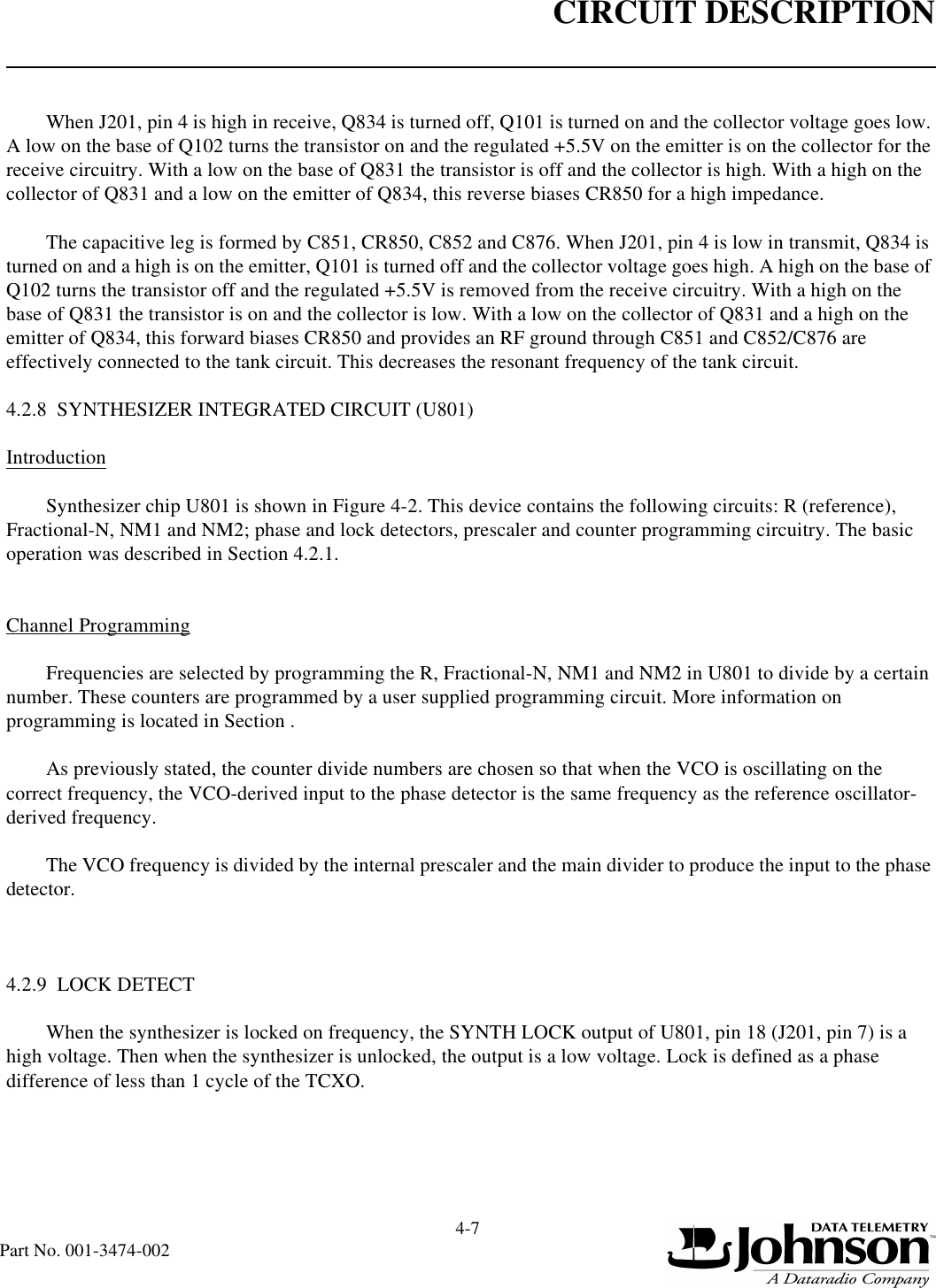 CIRCUIT DESCRIPTION4-7Part No. 001-3474-002When J201, pin 4 is high in receive, Q834 is turned off, Q101 is turned on and the collector voltage goes low. A low on the base of Q102 turns the transistor on and the regulated +5.5V on the emitter is on the collector for the receive circuitry. With a low on the base of Q831 the transistor is off and the collector is high. With a high on the collector of Q831 and a low on the emitter of Q834, this reverse biases CR850 for a high impedance.The capacitive leg is formed by C851, CR850, C852 and C876. When J201, pin 4 is low in transmit, Q834 is turned on and a high is on the emitter, Q101 is turned off and the collector voltage goes high. A high on the base of Q102 turns the transistor off and the regulated +5.5V is removed from the receive circuitry. With a high on the base of Q831 the transistor is on and the collector is low. With a low on the collector of Q831 and a high on the emitter of Q834, this forward biases CR850 and provides an RF ground through C851 and C852/C876 are effectively connected to the tank circuit. This decreases the resonant frequency of the tank circuit.4.2.8  SYNTHESIZER INTEGRATED CIRCUIT (U801)IntroductionSynthesizer chip U801 is shown in Figure 4-2. This device contains the following circuits: R (reference), Fractional-N, NM1 and NM2; phase and lock detectors, prescaler and counter programming circuitry. The basic operation was described in Section 4.2.1.Channel ProgrammingFrequencies are selected by programming the R, Fractional-N, NM1 and NM2 in U801 to divide by a certain number. These counters are programmed by a user supplied programming circuit. More information on programming is located in Section .As previously stated, the counter divide numbers are chosen so that when the VCO is oscillating on the correct frequency, the VCO-derived input to the phase detector is the same frequency as the reference oscillator-derived frequency.The VCO frequency is divided by the internal prescaler and the main divider to produce the input to the phase detector.4.2.9  LOCK DETECTWhen the synthesizer is locked on frequency, the SYNTH LOCK output of U801, pin 18 (J201, pin 7) is a high voltage. Then when the synthesizer is unlocked, the output is a low voltage. Lock is defined as a phase difference of less than 1 cycle of the TCXO.