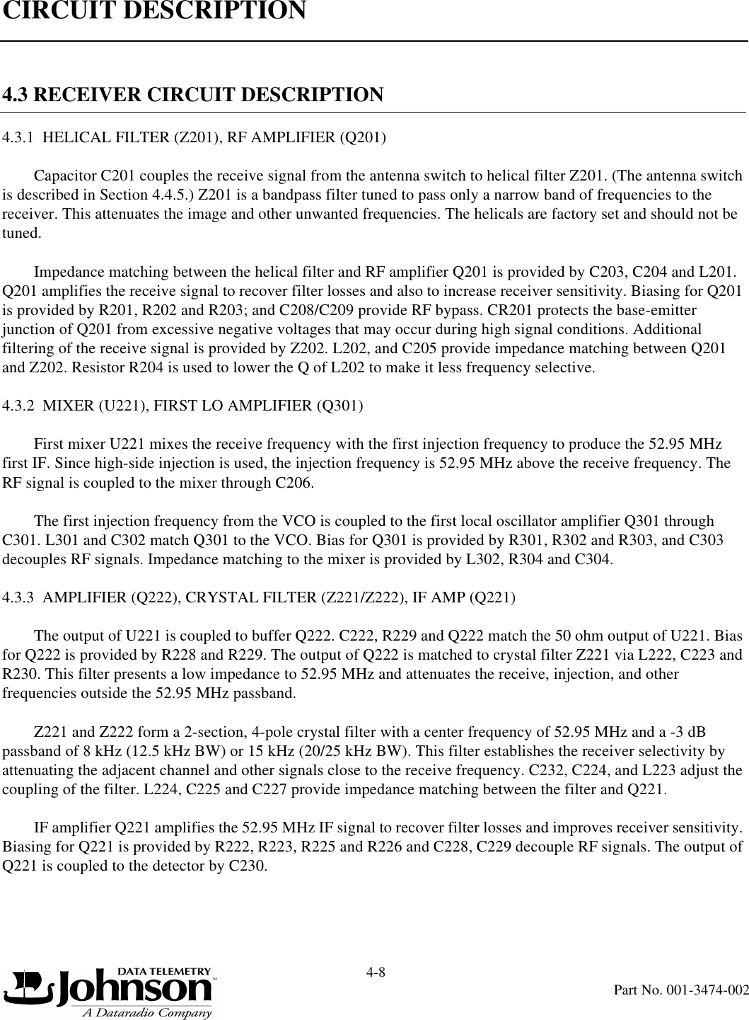 CIRCUIT DESCRIPTION4-8Part No. 001-3474-0024.3 RECEIVER CIRCUIT DESCRIPTION4.3.1  HELICAL FILTER (Z201), RF AMPLIFIER (Q201)Capacitor C201 couples the receive signal from the antenna switch to helical filter Z201. (The antenna switch is described in Section 4.4.5.) Z201 is a bandpass filter tuned to pass only a narrow band of frequencies to the receiver. This attenuates the image and other unwanted frequencies. The helicals are factory set and should not be tuned.Impedance matching between the helical filter and RF amplifier Q201 is provided by C203, C204 and L201. Q201 amplifies the receive signal to recover filter losses and also to increase receiver sensitivity. Biasing for Q201 is provided by R201, R202 and R203; and C208/C209 provide RF bypass. CR201 protects the base-emitter junction of Q201 from excessive negative voltages that may occur during high signal conditions. Additional filtering of the receive signal is provided by Z202. L202, and C205 provide impedance matching between Q201 and Z202. Resistor R204 is used to lower the Q of L202 to make it less frequency selective.4.3.2  MIXER (U221), FIRST LO AMPLIFIER (Q301)First mixer U221 mixes the receive frequency with the first injection frequency to produce the 52.95 MHz first IF. Since high-side injection is used, the injection frequency is 52.95 MHz above the receive frequency. The RF signal is coupled to the mixer through C206.The first injection frequency from the VCO is coupled to the first local oscillator amplifier Q301 through C301. L301 and C302 match Q301 to the VCO. Bias for Q301 is provided by R301, R302 and R303, and C303 decouples RF signals. Impedance matching to the mixer is provided by L302, R304 and C304.4.3.3  AMPLIFIER (Q222), CRYSTAL FILTER (Z221/Z222), IF AMP (Q221)The output of U221 is coupled to buffer Q222. C222, R229 and Q222 match the 50 ohm output of U221. Bias for Q222 is provided by R228 and R229. The output of Q222 is matched to crystal filter Z221 via L222, C223 and R230. This filter presents a low impedance to 52.95 MHz and attenuates the receive, injection, and other frequencies outside the 52.95 MHz passband.Z221 and Z222 form a 2-section, 4-pole crystal filter with a center frequency of 52.95 MHz and a -3 dB passband of 8 kHz (12.5 kHz BW) or 15 kHz (20/25 kHz BW). This filter establishes the receiver selectivity by attenuating the adjacent channel and other signals close to the receive frequency. C232, C224, and L223 adjust the coupling of the filter. L224, C225 and C227 provide impedance matching between the filter and Q221.IF amplifier Q221 amplifies the 52.95 MHz IF signal to recover filter losses and improves receiver sensitivity. Biasing for Q221 is provided by R222, R223, R225 and R226 and C228, C229 decouple RF signals. The output of Q221 is coupled to the detector by C230.