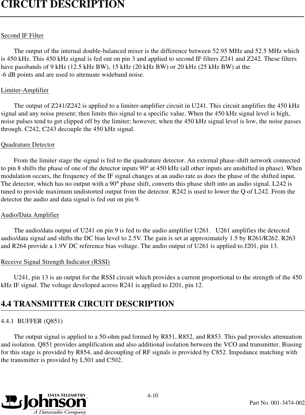 CIRCUIT DESCRIPTION4-10Part No. 001-3474-002Second IF FilterThe output of the internal double-balanced mixer is the difference between 52.95 MHz and 52.5 MHz which is 450 kHz. This 450 kHz signal is fed out on pin 3 and applied to second IF filters Z241 and Z242. These filters have passbands of 9 kHz (12.5 kHz BW), 15 kHz (20 kHz BW) or 20 kHz (25 kHz BW) at the -6 dB points and are used to attenuate wideband noise.Limiter-AmplifierThe output of Z241/Z242 is applied to a limiter-amplifier circuit in U241. This circuit amplifies the 450 kHz signal and any noise present; then limits this signal to a specific value. When the 450 kHz signal level is high, noise pulses tend to get clipped off by the limiter; however, when the 450 kHz signal level is low, the noise passes through. C242, C243 decouple the 450 kHz signal.Quadrature DetectorFrom the limiter stage the signal is fed to the quadrature detector. An external phase-shift network connected to pin 8 shifts the phase of one of the detector inputs 90° at 450 kHz (all other inputs are unshifted in phase). When modulation occurs, the frequency of the IF signal changes at an audio rate as does the phase of the shifted input. The detector, which has no output with a 90° phase shift, converts this phase shift into an audio signal. L242 is tuned to provide maximum undistorted output from the detector. R242 is used to lower the Q of L242. From the detector the audio and data signal is fed out on pin 9.Audio/Data AmplifierThe audio/data output of U241 on pin 9 is fed to the audio amplifier U261.   U261 amplifies the detected audio/data signal and shifts the DC bias level to 2.5V. The gain is set at approximately 1.5 by R261/R262. R263 and R264 provide a 1.9V DC reference bias voltage. The audio output of U261 is applied to J201, pin 13.Receive Signal Strength Indicator (RSSI)U241, pin 13 is an output for the RSSI circuit which provides a current proportional to the strength of the 450 kHz IF signal. The voltage developed across R241 is applied to J201, pin 12.4.4 TRANSMITTER CIRCUIT DESCRIPTION4.4.1  BUFFER (Q851)The output signal is applied to a 50-ohm pad formed by R851, R852, and R853. This pad provides attenuation and isolation. Q851 provides amplification and also additional isolation between the VCO and transmitter. Biasing for this stage is provided by R854, and decoupling of RF signals is provided by C852. Impedance matching with the transmitter is provided by L501 and C502.