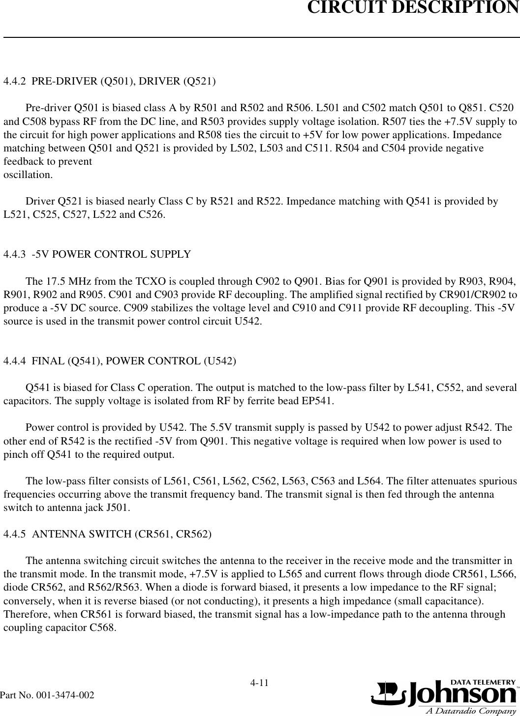 CIRCUIT DESCRIPTION4-11Part No. 001-3474-0024.4.2  PRE-DRIVER (Q501), DRIVER (Q521)Pre-driver Q501 is biased class A by R501 and R502 and R506. L501 and C502 match Q501 to Q851. C520 and C508 bypass RF from the DC line, and R503 provides supply voltage isolation. R507 ties the +7.5V supply to the circuit for high power applications and R508 ties the circuit to +5V for low power applications. Impedance matching between Q501 and Q521 is provided by L502, L503 and C511. R504 and C504 provide negative feedback to prevent oscillation.Driver Q521 is biased nearly Class C by R521 and R522. Impedance matching with Q541 is provided by L521, C525, C527, L522 and C526.4.4.3  -5V POWER CONTROL SUPPLYThe 17.5 MHz from the TCXO is coupled through C902 to Q901. Bias for Q901 is provided by R903, R904, R901, R902 and R905. C901 and C903 provide RF decoupling. The amplified signal rectified by CR901/CR902 to produce a -5V DC source. C909 stabilizes the voltage level and C910 and C911 provide RF decoupling. This -5V source is used in the transmit power control circuit U542.4.4.4  FINAL (Q541), POWER CONTROL (U542)Q541 is biased for Class C operation. The output is matched to the low-pass filter by L541, C552, and several capacitors. The supply voltage is isolated from RF by ferrite bead EP541.Power control is provided by U542. The 5.5V transmit supply is passed by U542 to power adjust R542. The other end of R542 is the rectified -5V from Q901. This negative voltage is required when low power is used to pinch off Q541 to the required output.The low-pass filter consists of L561, C561, L562, C562, L563, C563 and L564. The filter attenuates spurious frequencies occurring above the transmit frequency band. The transmit signal is then fed through the antenna switch to antenna jack J501.4.4.5  ANTENNA SWITCH (CR561, CR562)The antenna switching circuit switches the antenna to the receiver in the receive mode and the transmitter in the transmit mode. In the transmit mode, +7.5V is applied to L565 and current flows through diode CR561, L566, diode CR562, and R562/R563. When a diode is forward biased, it presents a low impedance to the RF signal; conversely, when it is reverse biased (or not conducting), it presents a high impedance (small capacitance). Therefore, when CR561 is forward biased, the transmit signal has a low-impedance path to the antenna through coupling capacitor C568.