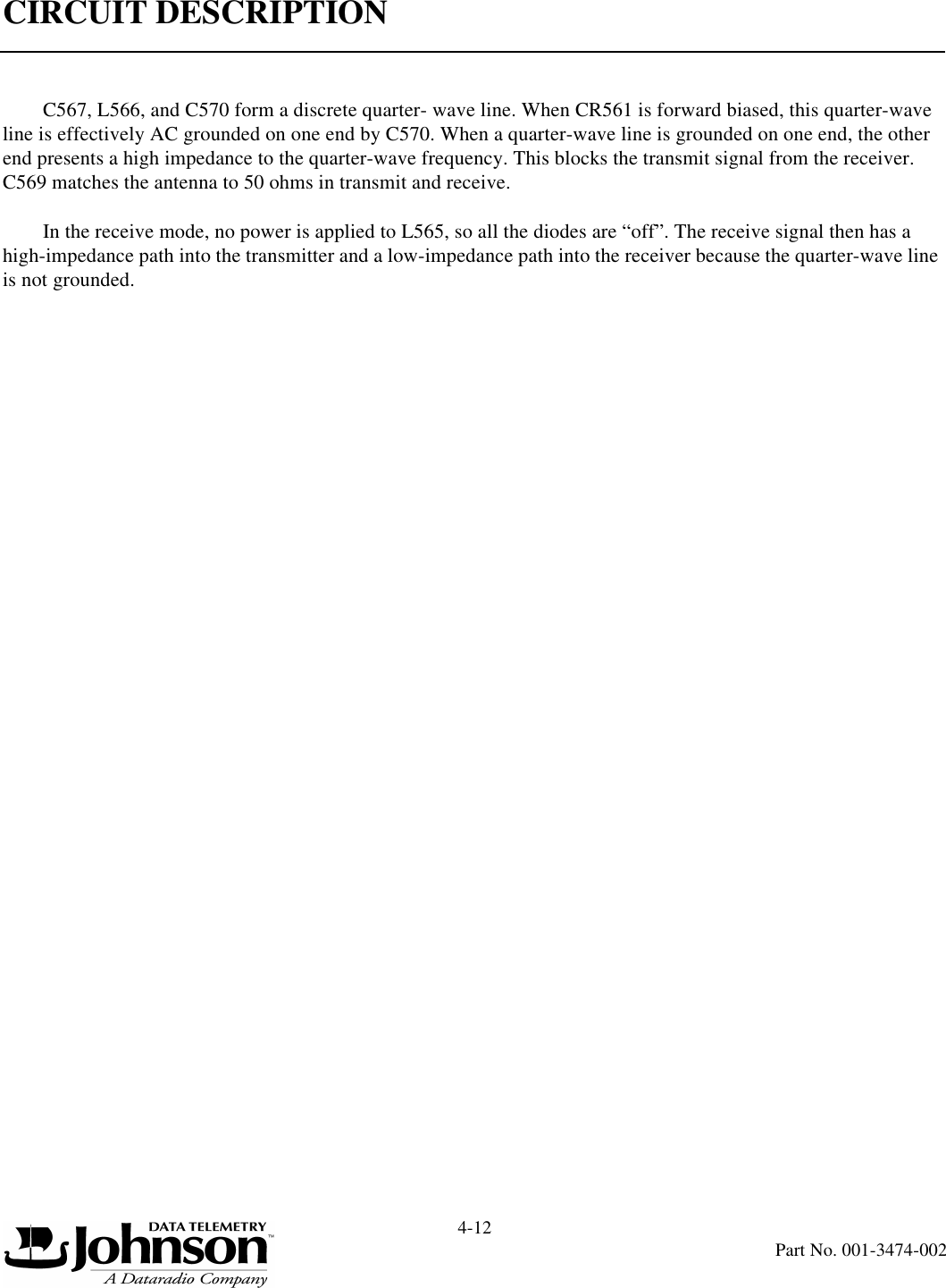 CIRCUIT DESCRIPTION4-12Part No. 001-3474-002C567, L566, and C570 form a discrete quarter- wave line. When CR561 is forward biased, this quarter-wave line is effectively AC grounded on one end by C570. When a quarter-wave line is grounded on one end, the other end presents a high impedance to the quarter-wave frequency. This blocks the transmit signal from the receiver. C569 matches the antenna to 50 ohms in transmit and receive.In the receive mode, no power is applied to L565, so all the diodes are “off”. The receive signal then has a high-impedance path into the transmitter and a low-impedance path into the receiver because the quarter-wave line is not grounded.