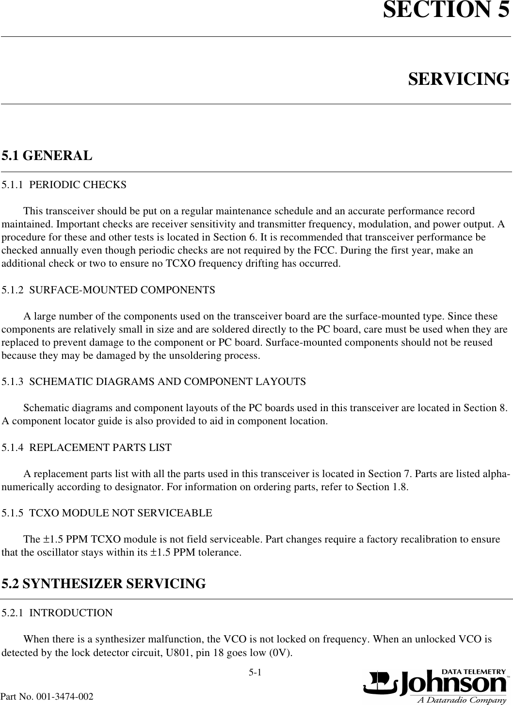 5-1Part No. 001-3474-002SECTION 5SERVICING5.1 GENERAL5.1.1  PERIODIC CHECKSThis transceiver should be put on a regular maintenance schedule and an accurate performance record maintained. Important checks are receiver sensitivity and transmitter frequency, modulation, and power output. A procedure for these and other tests is located in Section 6. It is recommended that transceiver performance be checked annually even though periodic checks are not required by the FCC. During the first year, make an additional check or two to ensure no TCXO frequency drifting has occurred.5.1.2  SURFACE-MOUNTED COMPONENTSA large number of the components used on the transceiver board are the surface-mounted type. Since these components are relatively small in size and are soldered directly to the PC board, care must be used when they are replaced to prevent damage to the component or PC board. Surface-mounted components should not be reused because they may be damaged by the unsoldering process.5.1.3  SCHEMATIC DIAGRAMS AND COMPONENT LAYOUTSSchematic diagrams and component layouts of the PC boards used in this transceiver are located in Section 8. A component locator guide is also provided to aid in component location.5.1.4  REPLACEMENT PARTS LISTA replacement parts list with all the parts used in this transceiver is located in Section 7. Parts are listed alpha-numerically according to designator. For information on ordering parts, refer to Section 1.8.5.1.5  TCXO MODULE NOT SERVICEABLEThe ±1.5 PPM TCXO module is not field serviceable. Part changes require a factory recalibration to ensure that the oscillator stays within its ±1.5 PPM tolerance.5.2 SYNTHESIZER SERVICING5.2.1  INTRODUCTIONWhen there is a synthesizer malfunction, the VCO is not locked on frequency. When an unlocked VCO is detected by the lock detector circuit, U801, pin 18 goes low (0V). 