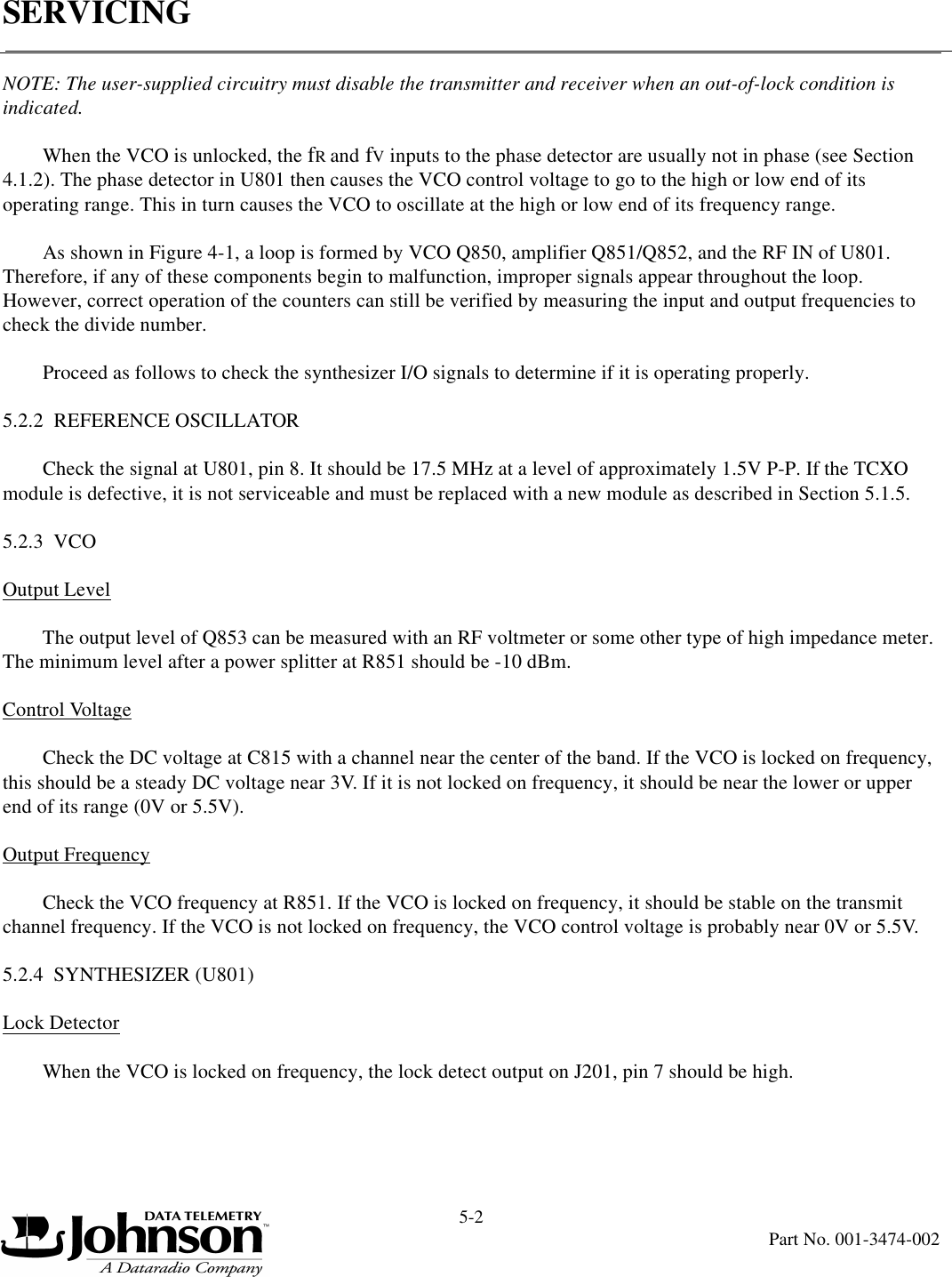 SERVICING5-2Part No. 001-3474-002NOTE: The user-supplied circuitry must disable the transmitter and receiver when an out-of-lock condition is indicated.When the VCO is unlocked, the fR and fV inputs to the phase detector are usually not in phase (see Section 4.1.2). The phase detector in U801 then causes the VCO control voltage to go to the high or low end of its operating range. This in turn causes the VCO to oscillate at the high or low end of its frequency range.As shown in Figure 4-1, a loop is formed by VCO Q850, amplifier Q851/Q852, and the RF IN of U801. Therefore, if any of these components begin to malfunction, improper signals appear throughout the loop. However, correct operation of the counters can still be verified by measuring the input and output frequencies to check the divide number.Proceed as follows to check the synthesizer I/O signals to determine if it is operating properly.5.2.2  REFERENCE OSCILLATORCheck the signal at U801, pin 8. It should be 17.5 MHz at a level of approximately 1.5V P-P. If the TCXO module is defective, it is not serviceable and must be replaced with a new module as described in Section 5.1.5.5.2.3  VCOOutput Level The output level of Q853 can be measured with an RF voltmeter or some other type of high impedance meter. The minimum level after a power splitter at R851 should be -10 dBm.Control VoltageCheck the DC voltage at C815 with a channel near the center of the band. If the VCO is locked on frequency, this should be a steady DC voltage near 3V. If it is not locked on frequency, it should be near the lower or upper end of its range (0V or 5.5V).Output FrequencyCheck the VCO frequency at R851. If the VCO is locked on frequency, it should be stable on the transmit channel frequency. If the VCO is not locked on frequency, the VCO control voltage is probably near 0V or 5.5V.5.2.4  SYNTHESIZER (U801)Lock DetectorWhen the VCO is locked on frequency, the lock detect output on J201, pin 7 should be high.