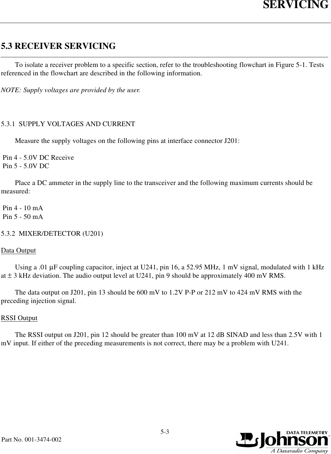 SERVICING5-3Part No. 001-3474-0025.3 RECEIVER SERVICINGTo isolate a receiver problem to a specific section, refer to the troubleshooting flowchart in Figure 5-1. Tests referenced in the flowchart are described in the following information. NOTE: Supply voltages are provided by the user.5.3.1  SUPPLY VOLTAGES AND CURRENTMeasure the supply voltages on the following pins at interface connector J201: Pin 4 - 5.0V DC Receive Pin 5 - 5.0V DCPlace a DC ammeter in the supply line to the transceiver and the following maximum currents should be measured: Pin 4 - 10 mA Pin 5 - 50 mA5.3.2  MIXER/DETECTOR (U201)Data OutputUsing a .01 µF coupling capacitor, inject at U241, pin 16, a 52.95 MHz, 1 mV signal, modulated with 1 kHz at ± 3 kHz deviation. The audio output level at U241, pin 9 should be approximately 400 mV RMS.The data output on J201, pin 13 should be 600 mV to 1.2V P-P or 212 mV to 424 mV RMS with the preceding injection signal.RSSI OutputThe RSSI output on J201, pin 12 should be greater than 100 mV at 12 dB SINAD and less than 2.5V with 1 mV input. If either of the preceding measurements is not correct, there may be a problem with U241.