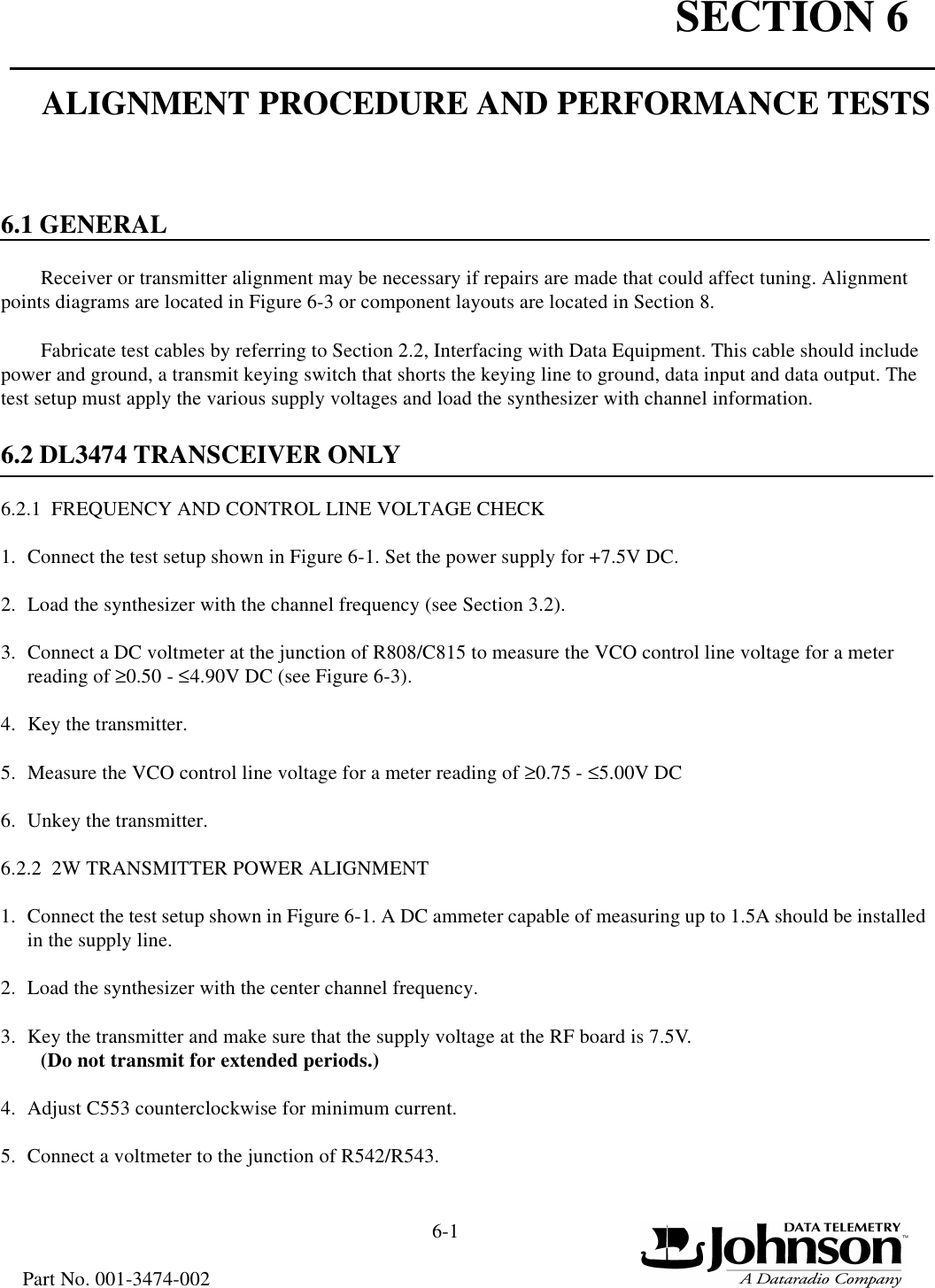 SECTION 66-1Part No. 001-3474-002ALIGNMENT PROCEDURE AND PERFORMANCE TESTS6.1 GENERALReceiver or transmitter alignment may be necessary if repairs are made that could affect tuning. Alignment points diagrams are located in Figure 6-3 or component layouts are located in Section 8.Fabricate test cables by referring to Section 2.2, Interfacing with Data Equipment. This cable should include power and ground, a transmit keying switch that shorts the keying line to ground, data input and data output. The test setup must apply the various supply voltages and load the synthesizer with channel information.6.2 DL3474 TRANSCEIVER ONLY6.2.1  FREQUENCY AND CONTROL LINE VOLTAGE CHECK1. Connect the test setup shown in Figure 6-1. Set the power supply for +7.5V DC. 2. Load the synthesizer with the channel frequency (see Section 3.2).3. Connect a DC voltmeter at the junction of R808/C815 to measure the VCO control line voltage for a meter reading of ≥0.50 - ≤4.90V DC (see Figure 6-3).4. Key the transmitter.5. Measure the VCO control line voltage for a meter reading of ≥0.75 - ≤5.00V DC6. Unkey the transmitter.6.2.2  2W TRANSMITTER POWER ALIGNMENT1. Connect the test setup shown in Figure 6-1. A DC ammeter capable of measuring up to 1.5A should be installed in the supply line.2. Load the synthesizer with the center channel frequency.3. Key the transmitter and make sure that the supply voltage at the RF board is 7.5V. (Do not transmit for extended periods.)4. Adjust C553 counterclockwise for minimum current.5. Connect a voltmeter to the junction of R542/R543.