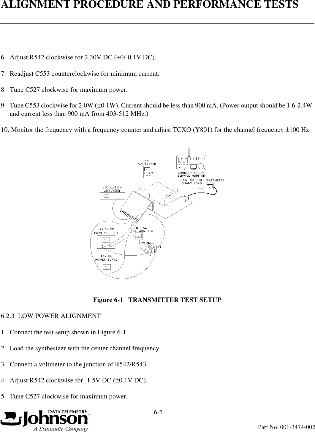 ALIGNMENT PROCEDURE AND PERFORMANCE TESTS6-2Part No. 001-3474-0026. Adjust R542 clockwise for 2.30V DC (+0/-0.1V DC).7. Readjust C553 counterclockwise for minimum current.8. Tune C527 clockwise for maximum power.9. Tune C553 clockwise for 2.0W (±0.1W). Current should be less than 900 mA. (Power output should be 1.6-2.4W and current less than 900 mA from 403-512 MHz.)10. Monitor the frequency with a frequency counter and adjust TCXO (Y801) for the channel frequency ±100 Hz.Figure 6-1   TRANSMITTER TEST SETUP6.2.3  LOW POWER ALIGNMENT1. Connect the test setup shown in Figure 6-1.2. Load the synthesizer with the center channel frequency.3. Connect a voltmeter to the junction of R542/R543.4. Adjust R542 clockwise for -1.5V DC (±0.1V DC).5. Tune C527 clockwise for maximum power.