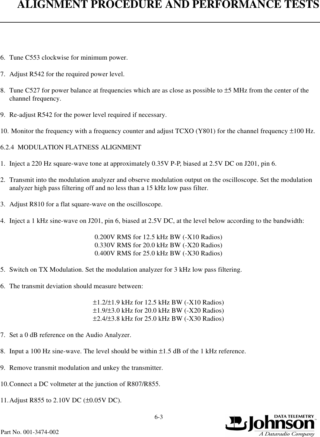 ALIGNMENT PROCEDURE AND PERFORMANCE TESTS6-3Part No. 001-3474-0026. Tune C553 clockwise for minimum power.7. Adjust R542 for the required power level.8. Tune C527 for power balance at frequencies which are as close as possible to ±5 MHz from the center of the channel frequency.9. Re-adjust R542 for the power level required if necessary.10. Monitor the frequency with a frequency counter and adjust TCXO (Y801) for the channel frequency ±100 Hz.6.2.4  MODULATION FLATNESS ALIGNMENT1. Inject a 220 Hz square-wave tone at approximately 0.35V P-P, biased at 2.5V DC on J201, pin 6.2. Transmit into the modulation analyzer and observe modulation output on the oscilloscope. Set the modulation analyzer high pass filtering off and no less than a 15 kHz low pass filter.3. Adjust R810 for a flat square-wave on the oscilloscope.4. Inject a 1 kHz sine-wave on J201, pin 6, biased at 2.5V DC, at the level below according to the bandwidth:0.200V RMS for 12.5 kHz BW (-X10 Radios)0.330V RMS for 20.0 kHz BW (-X20 Radios)0.400V RMS for 25.0 kHz BW (-X30 Radios)5. Switch on TX Modulation. Set the modulation analyzer for 3 kHz low pass filtering.6. The transmit deviation should measure between:±1.2/±1.9 kHz for 12.5 kHz BW (-X10 Radios)±1.9/±3.0 kHz for 20.0 kHz BW (-X20 Radios)±2.4/±3.8 kHz for 25.0 kHz BW (-X30 Radios)7. Set a 0 dB reference on the Audio Analyzer.8. Input a 100 Hz sine-wave. The level should be within ±1.5 dB of the 1 kHz reference.9. Remove transmit modulation and unkey the transmitter.10.Connect a DC voltmeter at the junction of R807/R855.11.Adjust R855 to 2.10V DC (±0.05V DC).