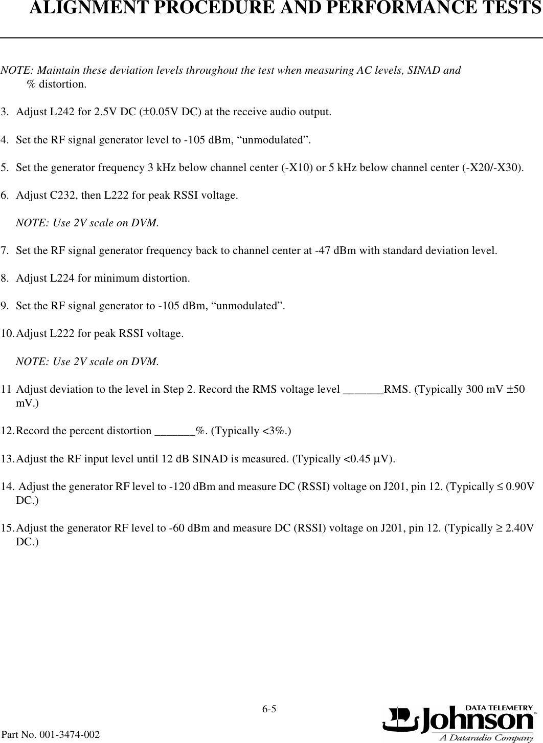 ALIGNMENT PROCEDURE AND PERFORMANCE TESTS6-5Part No. 001-3474-002NOTE: Maintain these deviation levels throughout the test when measuring AC levels, SINAD and % distortion.3. Adjust L242 for 2.5V DC (±0.05V DC) at the receive audio output.4. Set the RF signal generator level to -105 dBm, “unmodulated”.5. Set the generator frequency 3 kHz below channel center (-X10) or 5 kHz below channel center (-X20/-X30).6. Adjust C232, then L222 for peak RSSI voltage.NOTE: Use 2V scale on DVM.7. Set the RF signal generator frequency back to channel center at -47 dBm with standard deviation level.8. Adjust L224 for minimum distortion.9. Set the RF signal generator to -105 dBm, “unmodulated”.10.Adjust L222 for peak RSSI voltage.NOTE: Use 2V scale on DVM.11 Adjust deviation to the level in Step 2. Record the RMS voltage level _______RMS. (Typically 300 mV ±50 mV.)12.Record the percent distortion _______%. (Typically &lt;3%.)13.Adjust the RF input level until 12 dB SINAD is measured. (Typically &lt;0.45 µV).14. Adjust the generator RF level to -120 dBm and measure DC (RSSI) voltage on J201, pin 12. (Typically ≤ 0.90V DC.)15.Adjust the generator RF level to -60 dBm and measure DC (RSSI) voltage on J201, pin 12. (Typically ≥ 2.40V DC.)