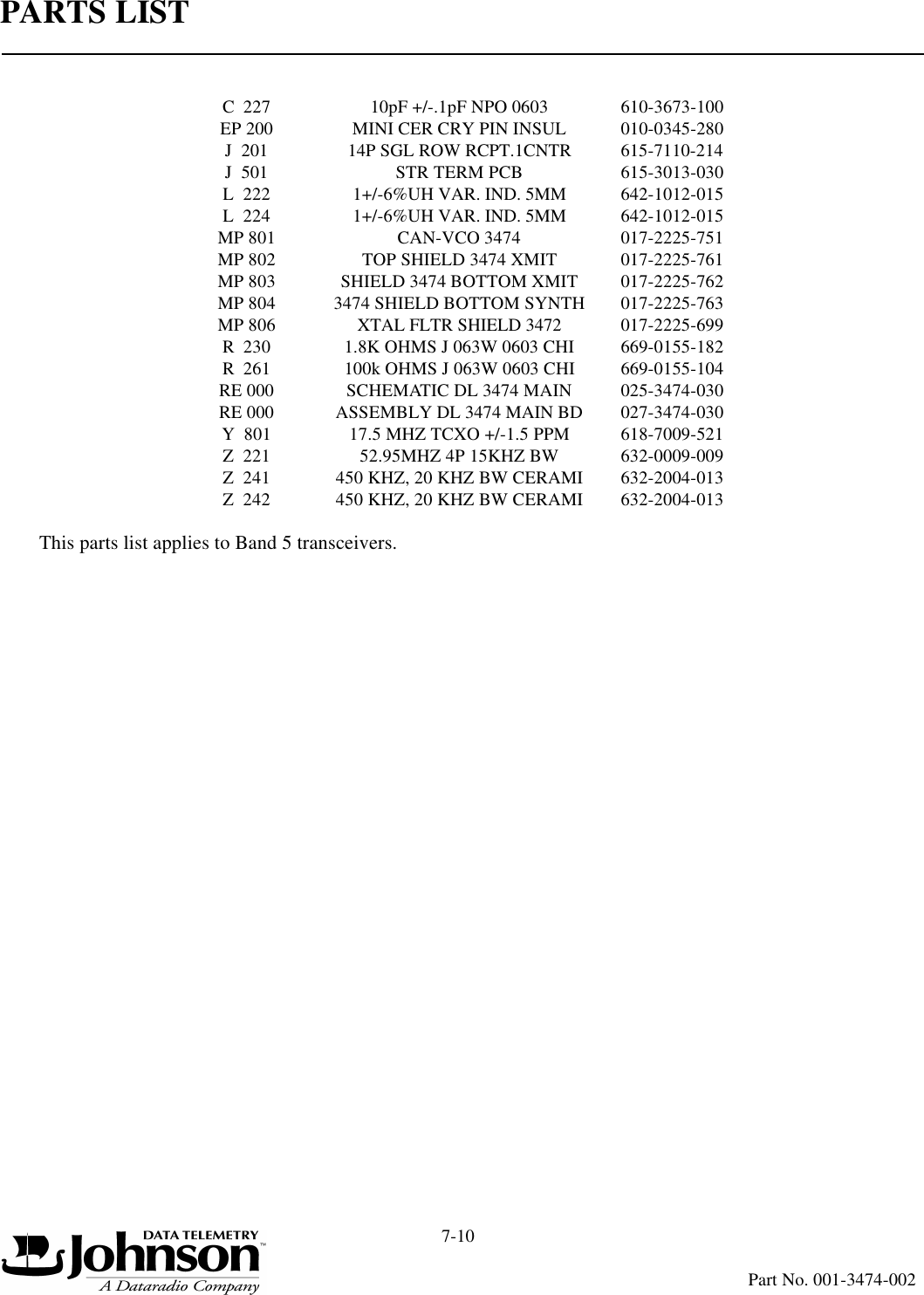 PARTS LIST7-10Part No. 001-3474-002This parts list applies to Band 5 transceivers.C  227 10pF +/-.1pF NPO 0603 610-3673-100EP 200 MINI CER CRY PIN INSUL 010-0345-280J  201 14P SGL ROW RCPT.1CNTR 615-7110-214J  501 STR TERM PCB 615-3013-030L  222 1+/-6%UH VAR. IND. 5MM 642-1012-015L  224 1+/-6%UH VAR. IND. 5MM 642-1012-015MP 801 CAN-VCO 3474 017-2225-751MP 802 TOP SHIELD 3474 XMIT 017-2225-761MP 803 SHIELD 3474 BOTTOM XMIT 017-2225-762MP 804 3474 SHIELD BOTTOM SYNTH 017-2225-763MP 806 XTAL FLTR SHIELD 3472 017-2225-699R  230 1.8K OHMS J 063W 0603 CHI 669-0155-182R  261 100k OHMS J 063W 0603 CHI 669-0155-104RE 000 SCHEMATIC DL 3474 MAIN 025-3474-030RE 000 ASSEMBLY DL 3474 MAIN BD 027-3474-030Y  801 17.5 MHZ TCXO +/-1.5 PPM 618-7009-521Z  221 52.95MHZ 4P 15KHZ BW 632-0009-009Z  241 450 KHZ, 20 KHZ BW CERAMI 632-2004-013Z  242 450 KHZ, 20 KHZ BW CERAMI 632-2004-013