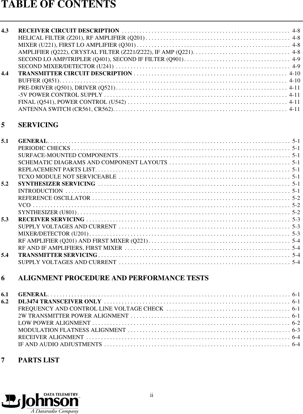 TABLE OF CONTENTSii4.3 RECEIVER CIRCUIT DESCRIPTION  . . . . . . . . . . . . . . . . . . . . . . . . . . . . . . . . . . . . . . . . . . . . . . . . . . . . . . . . .  4-8HELICAL FILTER (Z201), RF AMPLIFIER (Q201) . . . . . . . . . . . . . . . . . . . . . . . . . . . . . . . . . . . . . . . . . . . . . . . . .  4-8MIXER (U221), FIRST LO AMPLIFIER (Q301) . . . . . . . . . . . . . . . . . . . . . . . . . . . . . . . . . . . . . . . . . . . . . . . . . . . .  4-8AMPLIFIER (Q222), CRYSTAL FILTER (Z221/Z222), IF AMP (Q221). . . . . . . . . . . . . . . . . . . . . . . . . . . . . . . . .  4-8SECOND LO AMP/TRIPLER (Q401), SECOND IF FILTER (Q901). . . . . . . . . . . . . . . . . . . . . . . . . . . . . . . . . . . .  4-9SECOND MIXER/DETECTOR (U241) . . . . . . . . . . . . . . . . . . . . . . . . . . . . . . . . . . . . . . . . . . . . . . . . . . . . . . . . . . .  4-94.4 TRANSMITTER CIRCUIT DESCRIPTION . . . . . . . . . . . . . . . . . . . . . . . . . . . . . . . . . . . . . . . . . . . . . . . . . . . .  4-10BUFFER (Q851). . . . . . . . . . . . . . . . . . . . . . . . . . . . . . . . . . . . . . . . . . . . . . . . . . . . . . . . . . . . . . . . . . . . . . . . . . . . .  4-10PRE-DRIVER (Q501), DRIVER (Q521). . . . . . . . . . . . . . . . . . . . . . . . . . . . . . . . . . . . . . . . . . . . . . . . . . . . . . . . . .  4-11-5V POWER CONTROL SUPPLY . . . . . . . . . . . . . . . . . . . . . . . . . . . . . . . . . . . . . . . . . . . . . . . . . . . . . . . . . . . . . .  4-11FINAL (Q541), POWER CONTROL (U542) . . . . . . . . . . . . . . . . . . . . . . . . . . . . . . . . . . . . . . . . . . . . . . . . . . . . . .  4-11ANTENNA SWITCH (CR561, CR562). . . . . . . . . . . . . . . . . . . . . . . . . . . . . . . . . . . . . . . . . . . . . . . . . . . . . . . . . . .  4-115SERVICING5.1 GENERAL. . . . . . . . . . . . . . . . . . . . . . . . . . . . . . . . . . . . . . . . . . . . . . . . . . . . . . . . . . . . . . . . . . . . . . . . . . . . . . . . . .  5-1PERIODIC CHECKS . . . . . . . . . . . . . . . . . . . . . . . . . . . . . . . . . . . . . . . . . . . . . . . . . . . . . . . . . . . . . . . . . . . . . . . . . .  5-1SURFACE-MOUNTED COMPONENTS . . . . . . . . . . . . . . . . . . . . . . . . . . . . . . . . . . . . . . . . . . . . . . . . . . . . . . . . . . 5-1SCHEMATIC DIAGRAMS AND COMPONENT LAYOUTS . . . . . . . . . . . . . . . . . . . . . . . . . . . . . . . . . . . . . . . . .  5-1REPLACEMENT PARTS LIST. . . . . . . . . . . . . . . . . . . . . . . . . . . . . . . . . . . . . . . . . . . . . . . . . . . . . . . . . . . . . . . . . .  5-1TCXO MODULE NOT SERVICEABLE  . . . . . . . . . . . . . . . . . . . . . . . . . . . . . . . . . . . . . . . . . . . . . . . . . . . . . . . . . .  5-15.2 SYNTHESIZER SERVICING  . . . . . . . . . . . . . . . . . . . . . . . . . . . . . . . . . . . . . . . . . . . . . . . . . . . . . . . . . . . . . . . . .  5-1INTRODUCTION  . . . . . . . . . . . . . . . . . . . . . . . . . . . . . . . . . . . . . . . . . . . . . . . . . . . . . . . . . . . . . . . . . . . . . . . . . . . .  5-1REFERENCE OSCILLATOR . . . . . . . . . . . . . . . . . . . . . . . . . . . . . . . . . . . . . . . . . . . . . . . . . . . . . . . . . . . . . . . . . . .  5-2VCO . . . . . . . . . . . . . . . . . . . . . . . . . . . . . . . . . . . . . . . . . . . . . . . . . . . . . . . . . . . . . . . . . . . . . . . . . . . . . . . . . . . . . . .  5-2SYNTHESIZER (U801) . . . . . . . . . . . . . . . . . . . . . . . . . . . . . . . . . . . . . . . . . . . . . . . . . . . . . . . . . . . . . . . . . . . . . . . .  5-25.3 RECEIVER SERVICING . . . . . . . . . . . . . . . . . . . . . . . . . . . . . . . . . . . . . . . . . . . . . . . . . . . . . . . . . . . . . . . . . . . . .  5-3SUPPLY VOLTAGES AND CURRENT  . . . . . . . . . . . . . . . . . . . . . . . . . . . . . . . . . . . . . . . . . . . . . . . . . . . . . . . . . .  5-3MIXER/DETECTOR (U201). . . . . . . . . . . . . . . . . . . . . . . . . . . . . . . . . . . . . . . . . . . . . . . . . . . . . . . . . . . . . . . . . . . .  5-3RF AMPLIFIER (Q201) AND FIRST MIXER (Q221). . . . . . . . . . . . . . . . . . . . . . . . . . . . . . . . . . . . . . . . . . . . . . . .  5-4RF AND IF AMPLIFIERS, FIRST MIXER  . . . . . . . . . . . . . . . . . . . . . . . . . . . . . . . . . . . . . . . . . . . . . . . . . . . . . . . .  5-45.4 TRANSMITTER SERVICING . . . . . . . . . . . . . . . . . . . . . . . . . . . . . . . . . . . . . . . . . . . . . . . . . . . . . . . . . . . . . . . . .  5-4SUPPLY VOLTAGES AND CURRENT  . . . . . . . . . . . . . . . . . . . . . . . . . . . . . . . . . . . . . . . . . . . . . . . . . . . . . . . . . .  5-46ALIGNMENT PROCEDURE AND PERFORMANCE TESTS6.1 GENERAL. . . . . . . . . . . . . . . . . . . . . . . . . . . . . . . . . . . . . . . . . . . . . . . . . . . . . . . . . . . . . . . . . . . . . . . . . . . . . . . . . .  6-16.2 DL3474 TRANSCEIVER ONLY  . . . . . . . . . . . . . . . . . . . . . . . . . . . . . . . . . . . . . . . . . . . . . . . . . . . . . . . . . . . . . . .  6-1FREQUENCY AND CONTROL LINE VOLTAGE CHECK  . . . . . . . . . . . . . . . . . . . . . . . . . . . . . . . . . . . . . . . . . .  6-12W TRANSMITTER POWER ALIGNMENT . . . . . . . . . . . . . . . . . . . . . . . . . . . . . . . . . . . . . . . . . . . . . . . . . . . . . .  6-1LOW POWER ALIGNMENT . . . . . . . . . . . . . . . . . . . . . . . . . . . . . . . . . . . . . . . . . . . . . . . . . . . . . . . . . . . . . . . . . . .  6-2MODULATION FLATNESS ALIGNMENT . . . . . . . . . . . . . . . . . . . . . . . . . . . . . . . . . . . . . . . . . . . . . . . . . . . . . . .  6-3RECEIVER ALIGNMENT  . . . . . . . . . . . . . . . . . . . . . . . . . . . . . . . . . . . . . . . . . . . . . . . . . . . . . . . . . . . . . . . . . . . . .  6-4IF AND AUDIO ADJUSTMENTS . . . . . . . . . . . . . . . . . . . . . . . . . . . . . . . . . . . . . . . . . . . . . . . . . . . . . . . . . . . . . . .  6-47PARTS LIST