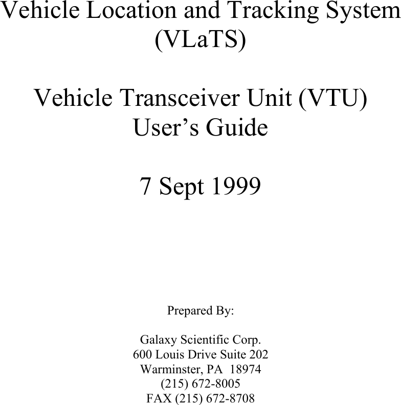         Vehicle Location and Tracking System (VLaTS)  Vehicle Transceiver Unit (VTU) User’s Guide  7 Sept 1999       Prepared By:  Galaxy Scientific Corp. 600 Louis Drive Suite 202 Warminster, PA  18974 (215) 672-8005 FAX (215) 672-8708  