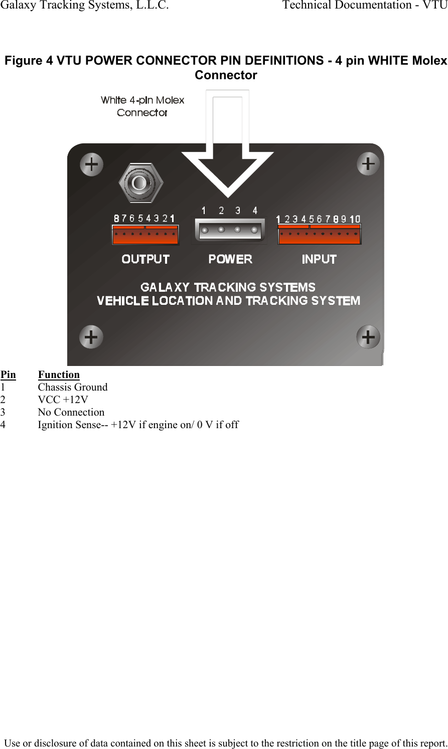Galaxy Tracking Systems, L.L.C.                                    Technical Documentation - VTU   Figure 4 VTU POWER CONNECTOR PIN DEFINITIONS - 4 pin WHITE Molex Connector  Pin Function 1 Chassis Ground 2            VCC +12V 3 No Connection 4  Ignition Sense-- +12V if engine on/ 0 V if off  Use or disclosure of data contained on this sheet is subject to the restriction on the title page of this report.  