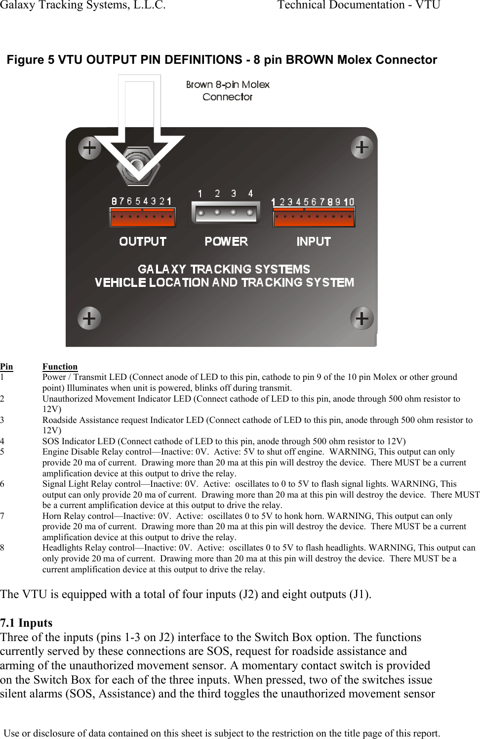 Galaxy Tracking Systems, L.L.C.                                    Technical Documentation - VTU   Figure 5 VTU OUTPUT PIN DEFINITIONS - 8 pin BROWN Molex Connector   Pin Function 1  Power / Transmit LED (Connect anode of LED to this pin, cathode to pin 9 of the 10 pin Molex or other ground point) Illuminates when unit is powered, blinks off during transmit. 2  Unauthorized Movement Indicator LED (Connect cathode of LED to this pin, anode through 500 ohm resistor to 12V) 3  Roadside Assistance request Indicator LED (Connect cathode of LED to this pin, anode through 500 ohm resistor to 12V) 4  SOS Indicator LED (Connect cathode of LED to this pin, anode through 500 ohm resistor to 12V) 5  Engine Disable Relay control—Inactive: 0V.  Active: 5V to shut off engine.  WARNING, This output can only provide 20 ma of current.  Drawing more than 20 ma at this pin will destroy the device.  There MUST be a current amplification device at this output to drive the relay. 6  Signal Light Relay control—Inactive: 0V.  Active:  oscillates to 0 to 5V to flash signal lights. WARNING, This output can only provide 20 ma of current.  Drawing more than 20 ma at this pin will destroy the device.  There MUST be a current amplification device at this output to drive the relay. 7  Horn Relay control—Inactive: 0V.  Active:  oscillates 0 to 5V to honk horn. WARNING, This output can only provide 20 ma of current.  Drawing more than 20 ma at this pin will destroy the device.  There MUST be a current amplification device at this output to drive the relay. 8  Headlights Relay control—Inactive: 0V.  Active:  oscillates 0 to 5V to flash headlights. WARNING, This output can only provide 20 ma of current.  Drawing more than 20 ma at this pin will destroy the device.  There MUST be a current amplification device at this output to drive the relay.  The VTU is equipped with a total of four inputs (J2) and eight outputs (J1).  7.1 Inputs Three of the inputs (pins 1-3 on J2) interface to the Switch Box option. The functions currently served by these connections are SOS, request for roadside assistance and arming of the unauthorized movement sensor. A momentary contact switch is provided on the Switch Box for each of the three inputs. When pressed, two of the switches issue silent alarms (SOS, Assistance) and the third toggles the unauthorized movement sensor  Use or disclosure of data contained on this sheet is subject to the restriction on the title page of this report.  