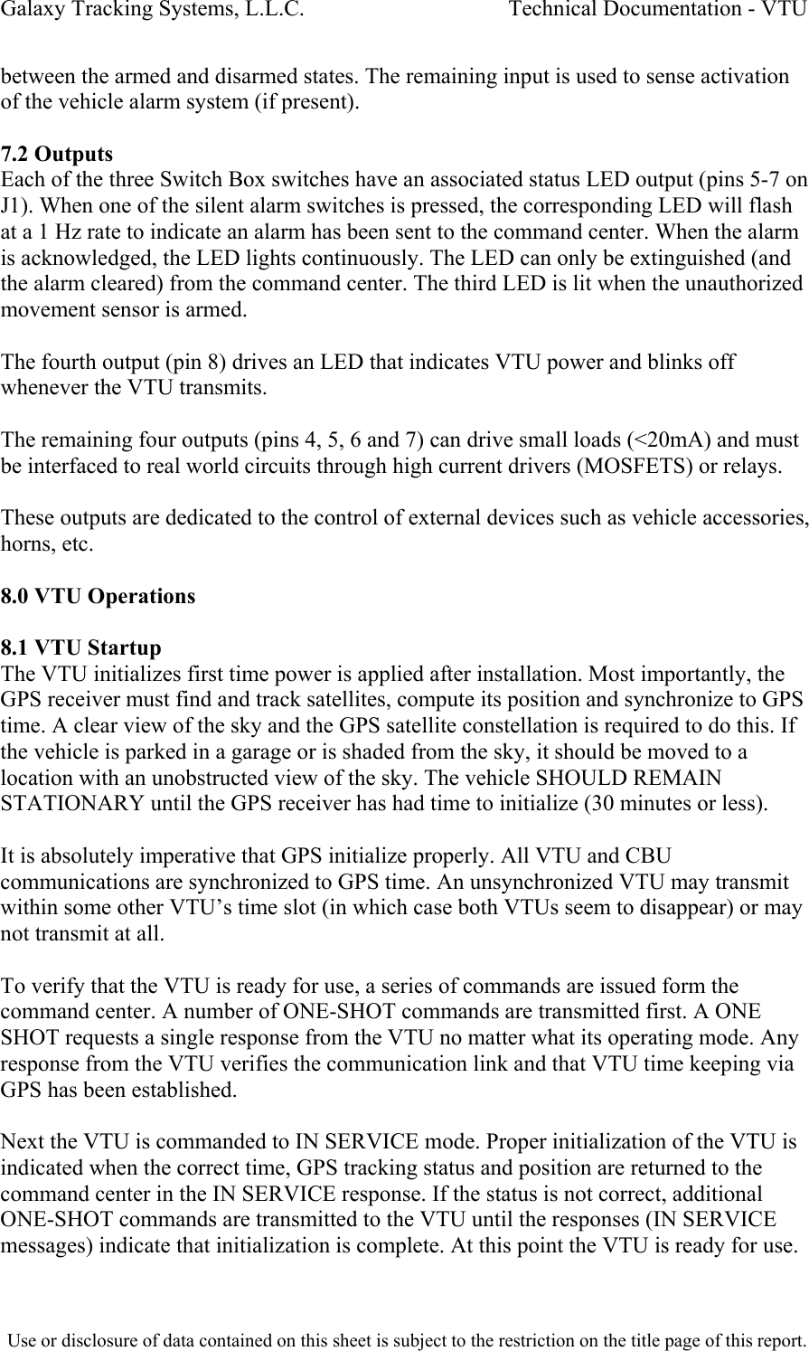 Galaxy Tracking Systems, L.L.C.                                    Technical Documentation - VTU  between the armed and disarmed states. The remaining input is used to sense activation of the vehicle alarm system (if present).  7.2 Outputs Each of the three Switch Box switches have an associated status LED output (pins 5-7 on J1). When one of the silent alarm switches is pressed, the corresponding LED will flash at a 1 Hz rate to indicate an alarm has been sent to the command center. When the alarm is acknowledged, the LED lights continuously. The LED can only be extinguished (and the alarm cleared) from the command center. The third LED is lit when the unauthorized movement sensor is armed.  The fourth output (pin 8) drives an LED that indicates VTU power and blinks off whenever the VTU transmits.  The remaining four outputs (pins 4, 5, 6 and 7) can drive small loads (&lt;20mA) and must be interfaced to real world circuits through high current drivers (MOSFETS) or relays.  These outputs are dedicated to the control of external devices such as vehicle accessories, horns, etc.   8.0 VTU Operations  8.1 VTU Startup The VTU initializes first time power is applied after installation. Most importantly, the GPS receiver must find and track satellites, compute its position and synchronize to GPS time. A clear view of the sky and the GPS satellite constellation is required to do this. If the vehicle is parked in a garage or is shaded from the sky, it should be moved to a location with an unobstructed view of the sky. The vehicle SHOULD REMAIN STATIONARY until the GPS receiver has had time to initialize (30 minutes or less).  It is absolutely imperative that GPS initialize properly. All VTU and CBU communications are synchronized to GPS time. An unsynchronized VTU may transmit within some other VTU’s time slot (in which case both VTUs seem to disappear) or may not transmit at all.  To verify that the VTU is ready for use, a series of commands are issued form the command center. A number of ONE-SHOT commands are transmitted first. A ONE SHOT requests a single response from the VTU no matter what its operating mode. Any response from the VTU verifies the communication link and that VTU time keeping via GPS has been established.  Next the VTU is commanded to IN SERVICE mode. Proper initialization of the VTU is indicated when the correct time, GPS tracking status and position are returned to the command center in the IN SERVICE response. If the status is not correct, additional ONE-SHOT commands are transmitted to the VTU until the responses (IN SERVICE messages) indicate that initialization is complete. At this point the VTU is ready for use.  Use or disclosure of data contained on this sheet is subject to the restriction on the title page of this report.  