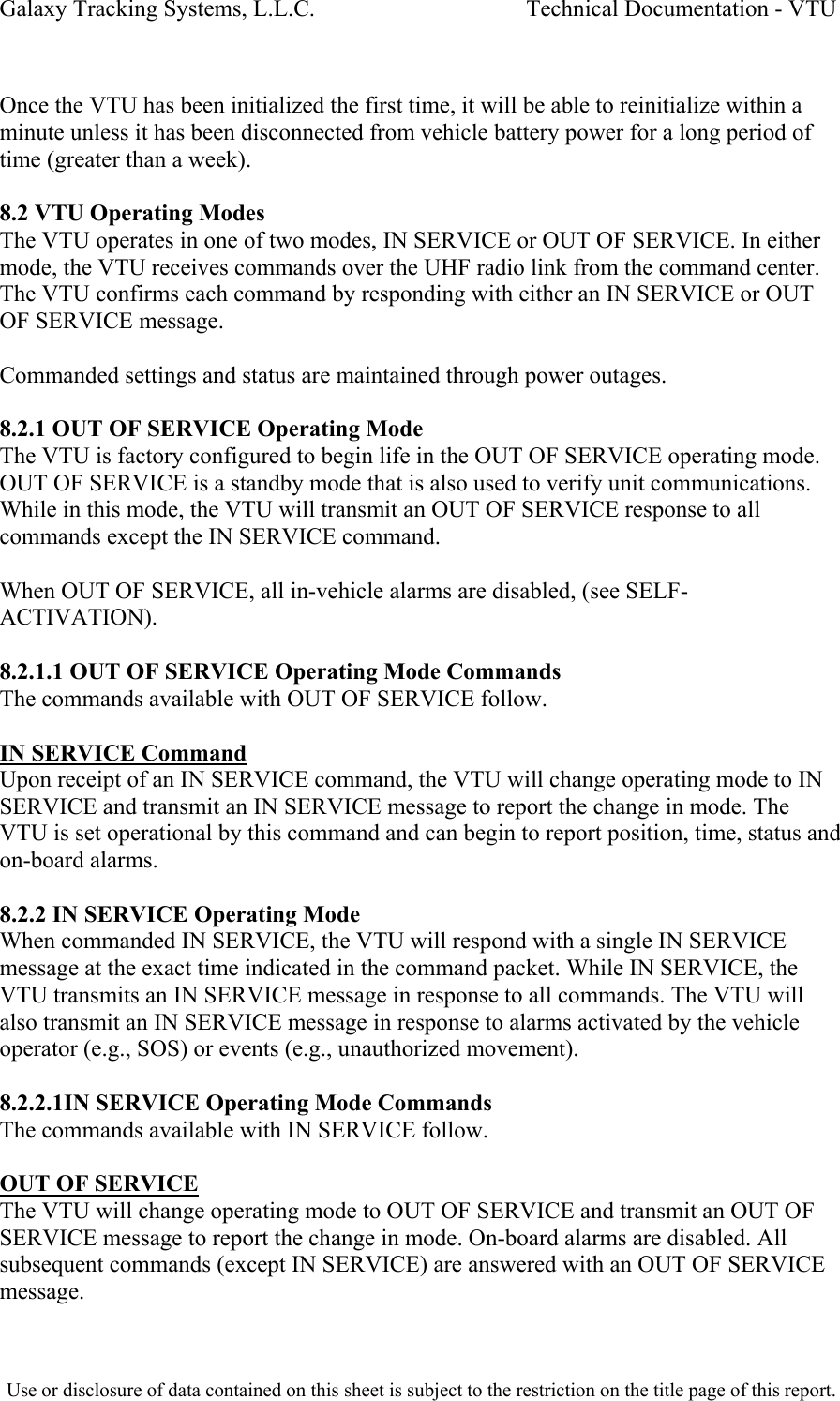 Galaxy Tracking Systems, L.L.C.                                    Technical Documentation - VTU   Once the VTU has been initialized the first time, it will be able to reinitialize within a minute unless it has been disconnected from vehicle battery power for a long period of time (greater than a week).  8.2 VTU Operating Modes The VTU operates in one of two modes, IN SERVICE or OUT OF SERVICE. In either mode, the VTU receives commands over the UHF radio link from the command center. The VTU confirms each command by responding with either an IN SERVICE or OUT OF SERVICE message.  Commanded settings and status are maintained through power outages.  8.2.1 OUT OF SERVICE Operating Mode The VTU is factory configured to begin life in the OUT OF SERVICE operating mode. OUT OF SERVICE is a standby mode that is also used to verify unit communications. While in this mode, the VTU will transmit an OUT OF SERVICE response to all commands except the IN SERVICE command.  When OUT OF SERVICE, all in-vehicle alarms are disabled, (see SELF-ACTIVATION).  8.2.1.1 OUT OF SERVICE Operating Mode Commands The commands available with OUT OF SERVICE follow.  IN SERVICE Command Upon receipt of an IN SERVICE command, the VTU will change operating mode to IN SERVICE and transmit an IN SERVICE message to report the change in mode. The VTU is set operational by this command and can begin to report position, time, status and on-board alarms.  8.2.2 IN SERVICE Operating Mode When commanded IN SERVICE, the VTU will respond with a single IN SERVICE message at the exact time indicated in the command packet. While IN SERVICE, the VTU transmits an IN SERVICE message in response to all commands. The VTU will also transmit an IN SERVICE message in response to alarms activated by the vehicle operator (e.g., SOS) or events (e.g., unauthorized movement).  8.2.2.1IN SERVICE Operating Mode Commands The commands available with IN SERVICE follow.  OUT OF SERVICE The VTU will change operating mode to OUT OF SERVICE and transmit an OUT OF SERVICE message to report the change in mode. On-board alarms are disabled. All subsequent commands (except IN SERVICE) are answered with an OUT OF SERVICE message.  Use or disclosure of data contained on this sheet is subject to the restriction on the title page of this report.  