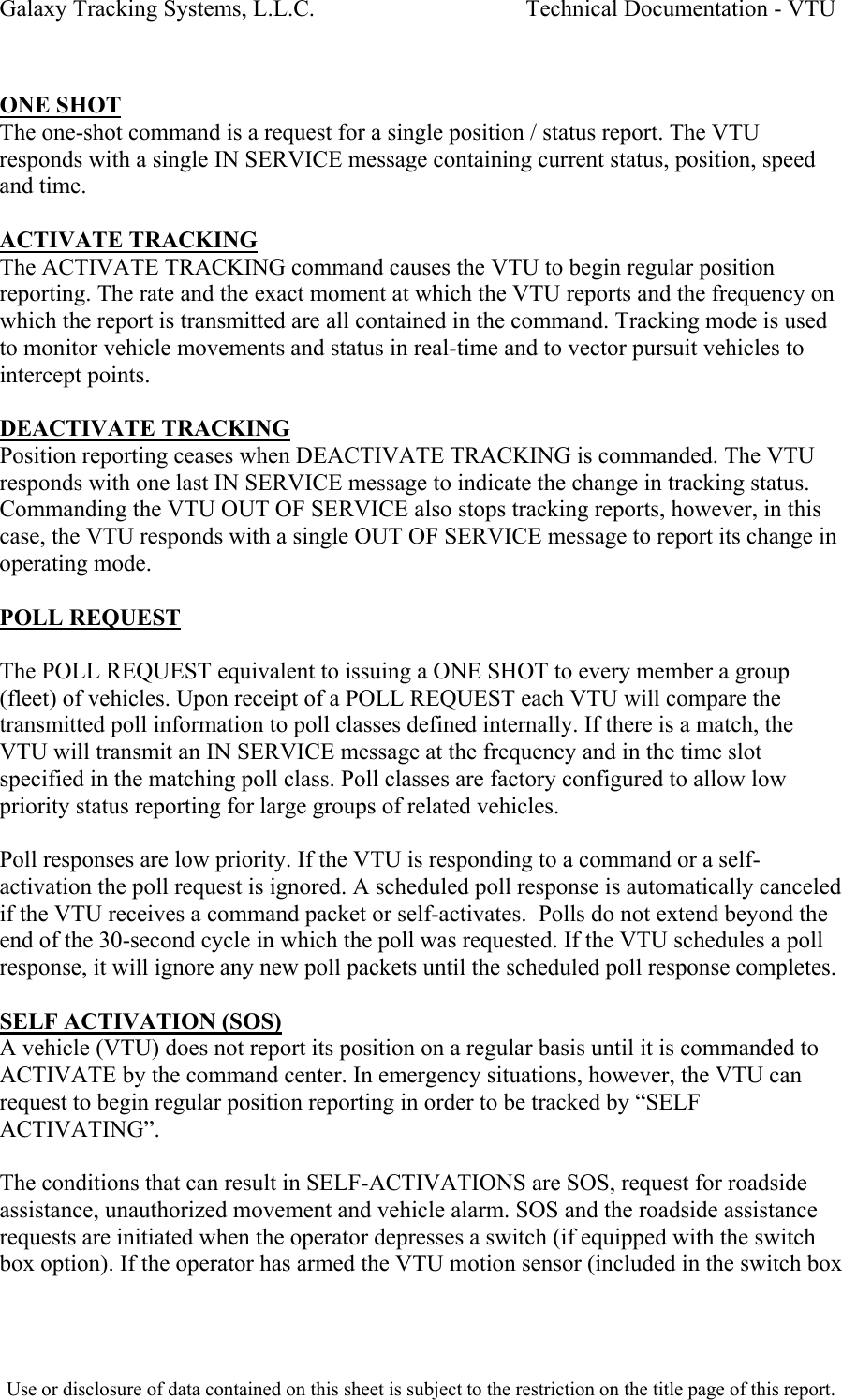 Galaxy Tracking Systems, L.L.C.                                    Technical Documentation - VTU   ONE SHOT The one-shot command is a request for a single position / status report. The VTU responds with a single IN SERVICE message containing current status, position, speed and time.  ACTIVATE TRACKING The ACTIVATE TRACKING command causes the VTU to begin regular position reporting. The rate and the exact moment at which the VTU reports and the frequency on which the report is transmitted are all contained in the command. Tracking mode is used to monitor vehicle movements and status in real-time and to vector pursuit vehicles to intercept points.  DEACTIVATE TRACKING Position reporting ceases when DEACTIVATE TRACKING is commanded. The VTU responds with one last IN SERVICE message to indicate the change in tracking status. Commanding the VTU OUT OF SERVICE also stops tracking reports, however, in this case, the VTU responds with a single OUT OF SERVICE message to report its change in operating mode.  POLL REQUEST  The POLL REQUEST equivalent to issuing a ONE SHOT to every member a group (fleet) of vehicles. Upon receipt of a POLL REQUEST each VTU will compare the transmitted poll information to poll classes defined internally. If there is a match, the VTU will transmit an IN SERVICE message at the frequency and in the time slot specified in the matching poll class. Poll classes are factory configured to allow low priority status reporting for large groups of related vehicles.  Poll responses are low priority. If the VTU is responding to a command or a self-activation the poll request is ignored. A scheduled poll response is automatically canceled if the VTU receives a command packet or self-activates.  Polls do not extend beyond the end of the 30-second cycle in which the poll was requested. If the VTU schedules a poll response, it will ignore any new poll packets until the scheduled poll response completes.   SELF ACTIVATION (SOS) A vehicle (VTU) does not report its position on a regular basis until it is commanded to ACTIVATE by the command center. In emergency situations, however, the VTU can request to begin regular position reporting in order to be tracked by “SELF ACTIVATING”.  The conditions that can result in SELF-ACTIVATIONS are SOS, request for roadside assistance, unauthorized movement and vehicle alarm. SOS and the roadside assistance requests are initiated when the operator depresses a switch (if equipped with the switch box option). If the operator has armed the VTU motion sensor (included in the switch box  Use or disclosure of data contained on this sheet is subject to the restriction on the title page of this report.  