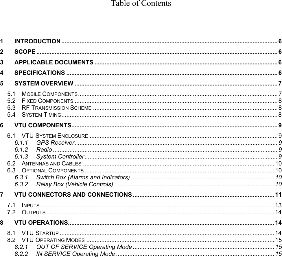 Table of Contents     1 INTRODUCTION .................................................................................................................................. 6 2 SCOPE ................................................................................................................................................. 6 3 APPLICABLE DOCUMENTS ..............................................................................................................6 4 SPECIFICATIONS ...............................................................................................................................6 5 SYSTEM OVERVIEW ..........................................................................................................................7 5.1 MOBILE COMPONENTS........................................................................................................................ 7 5.2 FIXED COMPONENTS .......................................................................................................................... 8 5.3 RF TRANSMISSION SCHEME ............................................................................................................... 8 5.4 SYSTEM TIMING.................................................................................................................................. 8 6 VTU COMPONENTS............................................................................................................................ 9 6.1 VTU SYSTEM ENCLOSURE ................................................................................................................. 9 6.1.1 GPS Receiver.......................................................................................................................... 9 6.1.2 Radio .......................................................................................................................................9 6.1.3 System Controller.................................................................................................................... 9 6.2 ANTENNAS AND CABLES ................................................................................................................... 10 6.3 OPTIONAL COMPONENTS ..................................................................................................................10 6.3.1  Switch Box (Alarms and Indicators) ...................................................................................... 10 6.3.2 Relay Box (Vehicle Controls) ................................................................................................ 10 7  VTU CONNECTORS AND CONNECTIONS ..................................................................................... 11 7.1 INPUTS.............................................................................................................................................13 7.2 OUTPUTS .........................................................................................................................................14 8 VTU OPERATIONS............................................................................................................................14 8.1 VTU STARTUP .................................................................................................................................14 8.2 VTU OPERATING MODES .................................................................................................................15 8.2.1  OUT OF SERVICE Operating Mode ..................................................................................... 15 8.2.2 IN SERVICE Operating Mode ............................................................................................... 15 