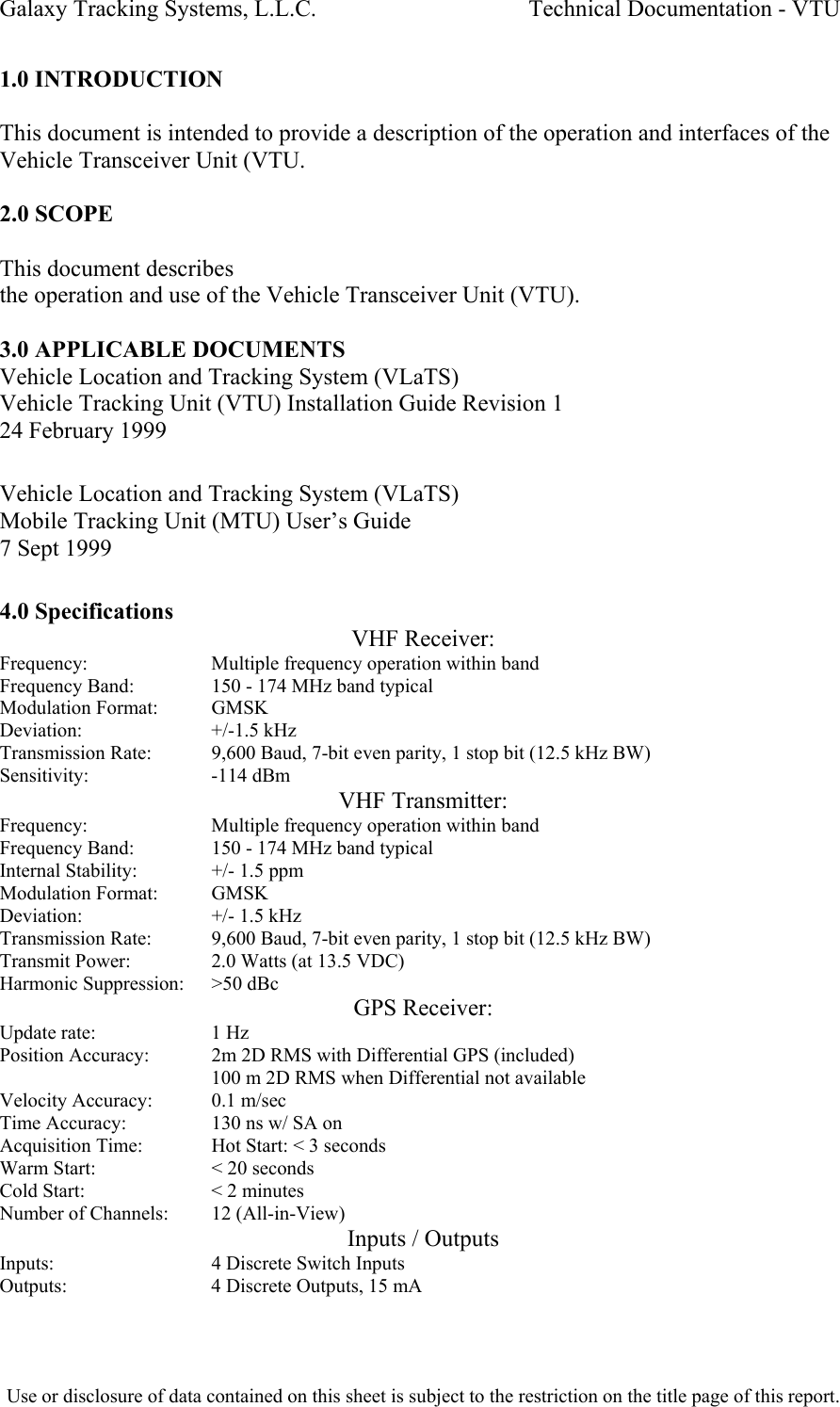 Galaxy Tracking Systems, L.L.C.                                    Technical Documentation - VTU  1.0 INTRODUCTION  This document is intended to provide a description of the operation and interfaces of the Vehicle Transceiver Unit (VTU.  2.0 SCOPE  This document describes  the operation and use of the Vehicle Transceiver Unit (VTU).   3.0 APPLICABLE DOCUMENTS Vehicle Location and Tracking System (VLaTS) Vehicle Tracking Unit (VTU) Installation Guide Revision 1 24 February 1999  Vehicle Location and Tracking System (VLaTS) Mobile Tracking Unit (MTU) User’s Guide 7 Sept 1999  4.0 Specifications VHF Receiver: Frequency:     Multiple frequency operation within band Frequency Band:    150 - 174 MHz band typical Modulation Format:   GMSK Deviation:     +/-1.5 kHz Transmission Rate:   9,600 Baud, 7-bit even parity, 1 stop bit (12.5 kHz BW) Sensitivity:     -114 dBm VHF Transmitter: Frequency:     Multiple frequency operation within band Frequency Band:    150 - 174 MHz band typical Internal Stability:   +/- 1.5 ppm Modulation Format:   GMSK Deviation:     +/- 1.5 kHz Transmission Rate:   9,600 Baud, 7-bit even parity, 1 stop bit (12.5 kHz BW) Transmit Power:    2.0 Watts (at 13.5 VDC) Harmonic Suppression:   &gt;50 dBc GPS Receiver: Update rate:     1 Hz Position Accuracy:   2m 2D RMS with Differential GPS (included) 100 m 2D RMS when Differential not available Velocity Accuracy:   0.1 m/sec Time Accuracy:     130 ns w/ SA on Acquisition Time:   Hot Start: &lt; 3 seconds Warm Start:     &lt; 20 seconds Cold Start:     &lt; 2 minutes Number of Channels:   12 (All-in-View) Inputs / Outputs Inputs:       4 Discrete Switch Inputs Outputs:     4 Discrete Outputs, 15 mA  Use or disclosure of data contained on this sheet is subject to the restriction on the title page of this report.  