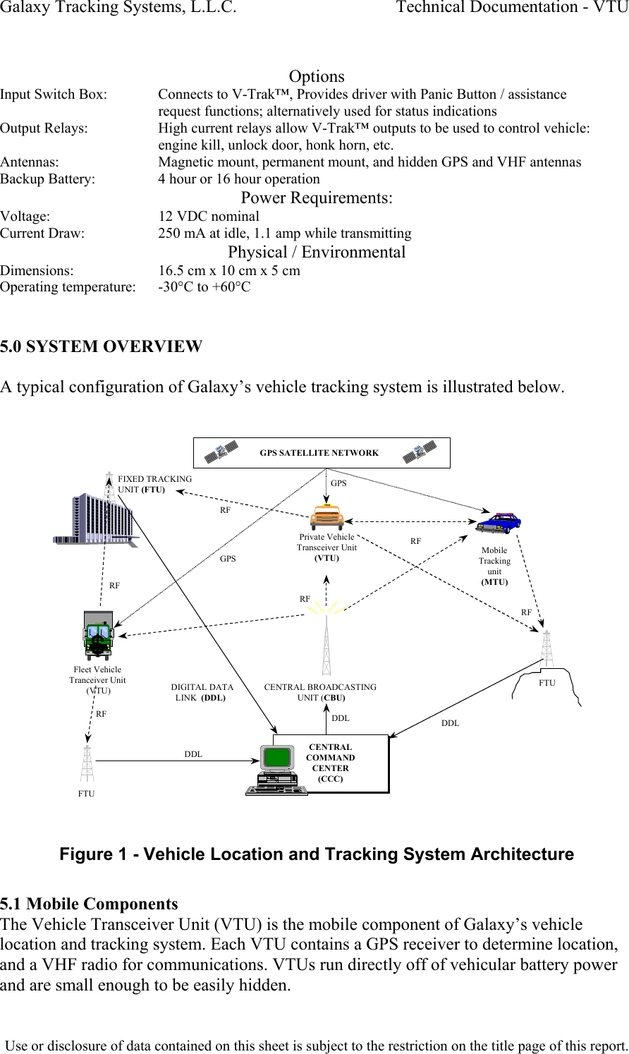 Galaxy Tracking Systems, L.L.C.                                    Technical Documentation - VTU   Options Input Switch Box:   Connects to V-Trak™, Provides driver with Panic Button / assistance request functions; alternatively used for status indications Output Relays:     High current relays allow V-Trak™ outputs to be used to control vehicle: engine kill, unlock door, honk horn, etc. Antennas:     Magnetic mount, permanent mount, and hidden GPS and VHF antennas Backup Battery:     4 hour or 16 hour operation Power Requirements: Voltage:     12 VDC nominal Current Draw:     250 mA at idle, 1.1 amp while transmitting Physical / Environmental Dimensions:     16.5 cm x 10 cm x 5 cm Operating temperature:   -30°C to +60°C      5.0 SYSTEM OVERVIEW  A typical configuration of Galaxy’s vehicle tracking system is illustrated below.   CENTRALCOMMANDCENTER(CCC)CENTRALCOMMANDCENTER(CCC)CENTRAL BROADCASTING               UNIT (CBU)GPS SATELLITE NETWORKFIXED TRACKING UNIT (FTU)FTUFTU    DIGITAL DATA       LINK  (DDL)DDL DDLDDLPrivate VehicleTransceiver Unit(VTU)MobileTrackingunit(MTU)RFRFRFRFRFFleet VehicleTranceiver Unit (VTU)GPSGPSRF Figure 1 - Vehicle Location and Tracking System Architecture  5.1 Mobile Components The Vehicle Transceiver Unit (VTU) is the mobile component of Galaxy’s vehicle location and tracking system. Each VTU contains a GPS receiver to determine location, and a VHF radio for communications. VTUs run directly off of vehicular battery power and are small enough to be easily hidden.  Use or disclosure of data contained on this sheet is subject to the restriction on the title page of this report.  