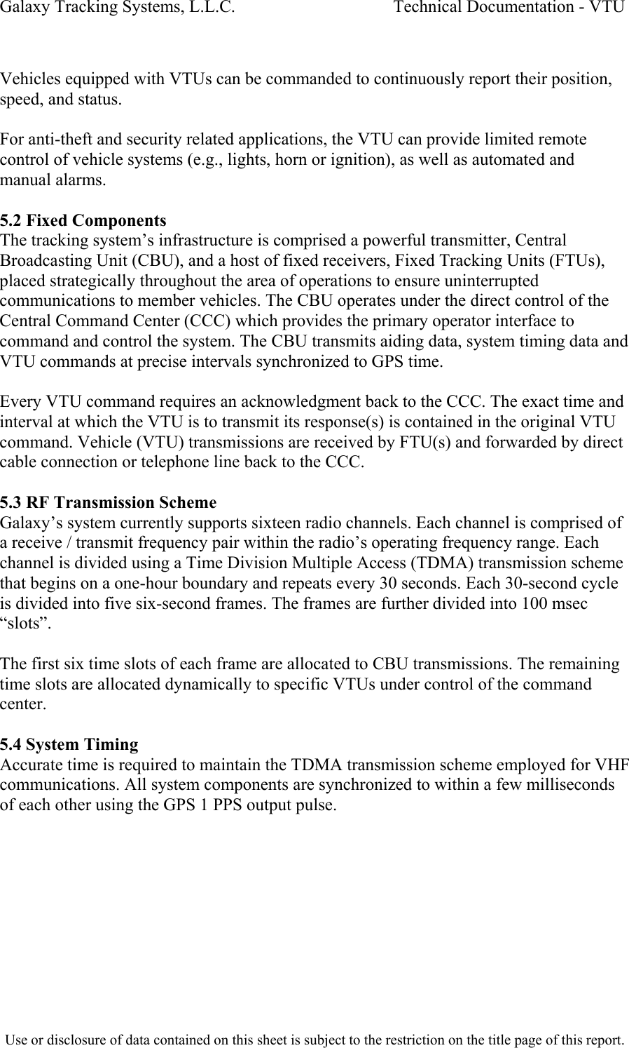 Galaxy Tracking Systems, L.L.C.                                    Technical Documentation - VTU   Vehicles equipped with VTUs can be commanded to continuously report their position, speed, and status.  For anti-theft and security related applications, the VTU can provide limited remote control of vehicle systems (e.g., lights, horn or ignition), as well as automated and manual alarms.  5.2 Fixed Components The tracking system’s infrastructure is comprised a powerful transmitter, Central Broadcasting Unit (CBU), and a host of fixed receivers, Fixed Tracking Units (FTUs), placed strategically throughout the area of operations to ensure uninterrupted communications to member vehicles. The CBU operates under the direct control of the Central Command Center (CCC) which provides the primary operator interface to command and control the system. The CBU transmits aiding data, system timing data and VTU commands at precise intervals synchronized to GPS time.  Every VTU command requires an acknowledgment back to the CCC. The exact time and interval at which the VTU is to transmit its response(s) is contained in the original VTU command. Vehicle (VTU) transmissions are received by FTU(s) and forwarded by direct cable connection or telephone line back to the CCC.   5.3 RF Transmission Scheme Galaxy’s system currently supports sixteen radio channels. Each channel is comprised of a receive / transmit frequency pair within the radio’s operating frequency range. Each channel is divided using a Time Division Multiple Access (TDMA) transmission scheme that begins on a one-hour boundary and repeats every 30 seconds. Each 30-second cycle is divided into five six-second frames. The frames are further divided into 100 msec “slots”.  The first six time slots of each frame are allocated to CBU transmissions. The remaining time slots are allocated dynamically to specific VTUs under control of the command center.  5.4 System Timing Accurate time is required to maintain the TDMA transmission scheme employed for VHF communications. All system components are synchronized to within a few milliseconds of each other using the GPS 1 PPS output pulse.  Use or disclosure of data contained on this sheet is subject to the restriction on the title page of this report.  