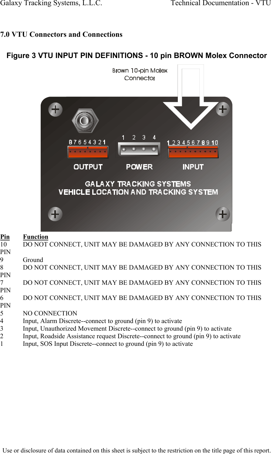 Galaxy Tracking Systems, L.L.C.                                    Technical Documentation - VTU   7.0 VTU Connectors and Connections  Figure 3 VTU INPUT PIN DEFINITIONS - 10 pin BROWN Molex Connector  Pin Function 10  DO NOT CONNECT, UNIT MAY BE DAMAGED BY ANY CONNECTION TO THIS PIN 9 Ground 8  DO NOT CONNECT, UNIT MAY BE DAMAGED BY ANY CONNECTION TO THIS PIN 7  DO NOT CONNECT, UNIT MAY BE DAMAGED BY ANY CONNECTION TO THIS PIN 6  DO NOT CONNECT, UNIT MAY BE DAMAGED BY ANY CONNECTION TO THIS PIN 5 NO CONNECTION 4  Input, Alarm Discrete--connect to ground (pin 9) to activate 3  Input, Unauthorized Movement Discrete--connect to ground (pin 9) to activate 2  Input, Roadside Assistance request Discrete--connect to ground (pin 9) to activate 1  Input, SOS Input Discrete--connect to ground (pin 9) to activate  Use or disclosure of data contained on this sheet is subject to the restriction on the title page of this report.  