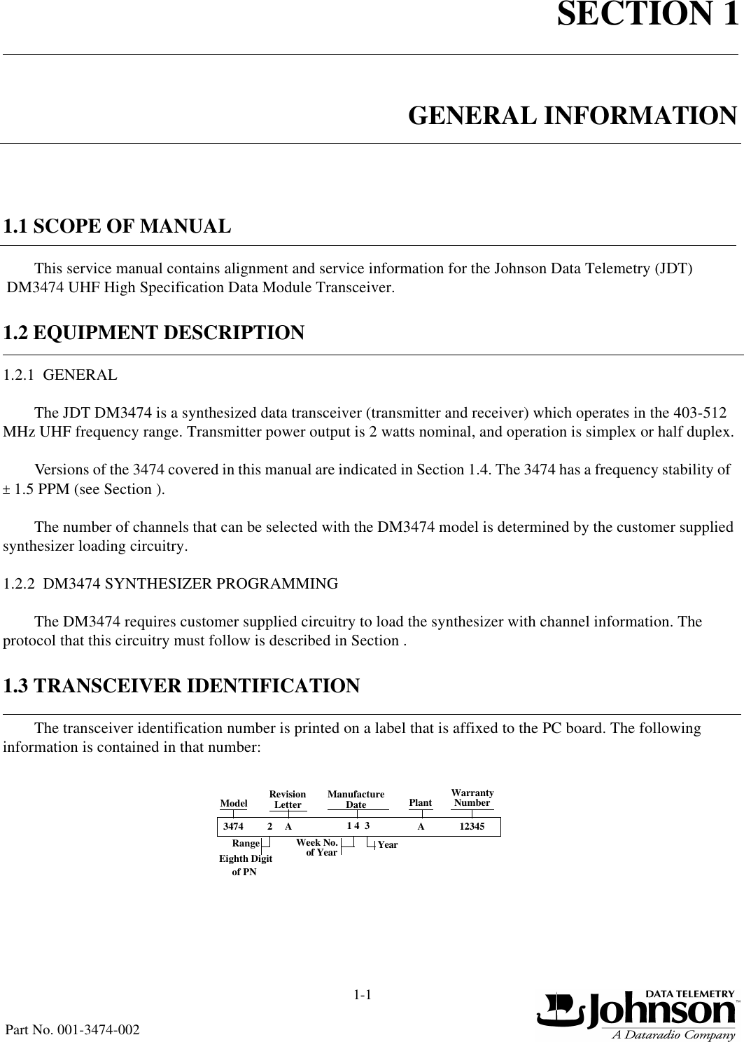 SECTION 11-1Part No. 001-3474-002GENERAL INFORMATION1.1 SCOPE OF MANUALThis service manual contains alignment and service information for the Johnson Data Telemetry (JDT) DM3474 UHF High Specification Data Module Transceiver.1.2 EQUIPMENT DESCRIPTION1.2.1  GENERALThe JDT DM3474 is a synthesized data transceiver (transmitter and receiver) which operates in the 403-512 MHz UHF frequency range. Transmitter power output is 2 watts nominal, and operation is simplex or half duplex.Versions of the 3474 covered in this manual are indicated in Section 1.4. The 3474 has a frequency stability of  ± 1.5 PPM (see Section ).The number of channels that can be selected with the DM3474 model is determined by the customer supplied synthesizer loading circuitry.1.2.2  DM3474 SYNTHESIZER PROGRAMMINGThe DM3474 requires customer supplied circuitry to load the synthesizer with channel information. The protocol that this circuitry must follow is described in Section .1.3 TRANSCEIVER IDENTIFICATIONThe transceiver identification number is printed on a label that is affixed to the PC board. The following information is contained in that number:3474 2A1 4  3 A12345Model RevisionLetter ManufactureDateWeek No.of Year YearPlant WarrantyNumberEighth Digitof PNRange