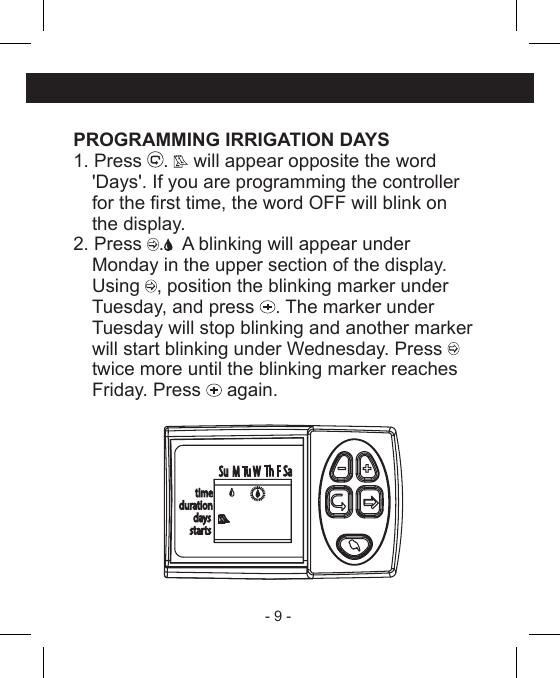 - 9 - PROGRAMMING IRRIGATION DAYS1. Press  .   will appear opposite the word  &apos;Days&apos;. If you are programming the controller  for the rst time, the word OFF will blink on  the display.2. Press  .   A blinking will appear under  Monday in the upper section of the display. Using , position the blinking marker under  Tuesday, and press  . The marker under  Tuesday will stop blinking and another marker  will start blinking under Wednesday. Press   twice more until the blinking marker reaches  Friday. Press   again.