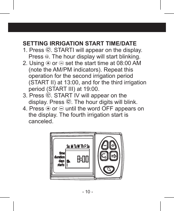 - 10 - SETTING IRRIGATION START TIME/DATE1. Press  . STARTI will appear on the display. Press . The hour display will start blinking.2. Using   or   set the start time at 08:00 AM  (note the AM/PM indicators). Repeat this  operation for the second irrigation period  (START II) at 13:00, and for the third irrigation  period (START III) at 19:00.3. Press  . START IV will appear on the  display. Press  . The hour digits will blink.4. Press   or   until the word OFF appears on  the display. The fourth irrigation start is canceled.