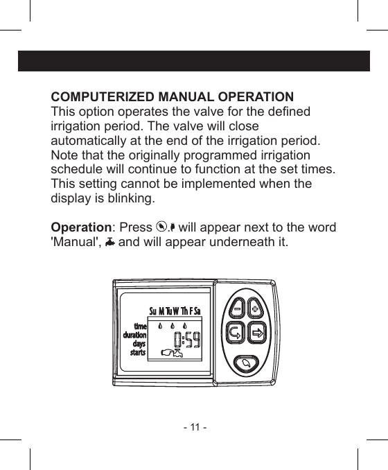 - 11 - COMPUTERIZED MANUAL OPERATIONThis option operates the valve for the denedirrigation period. The valve will close automatically at the end of the irrigation period.Note that the originally programmed irrigationschedule will continue to function at the set times.This setting cannot be implemented when thedisplay is blinking.Operation: Press  .  will appear next to the word &apos;Manual&apos;,   and will appear underneath it. 