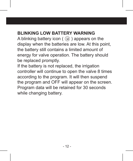 - 12 - BLINKING LOW BATTERY WARNINGA blinking battery icon (   ) appears on the display when the batteries are low. At this point, the battery still contains a limited amount ofenergy for valve operation. The battery shouldbe replaced promptly.If the battery is not replaced, the irrigationcontroller will continue to open the valve 8 timesaccording to the program. It will then suspendthe program and OFF will appear on the screen.Program data will be retained for 30 secondswhile changing battery.