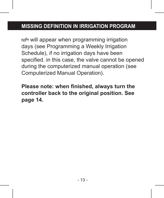 - 13 - MISSING DEFINITION IN IRRIGATION PROGRAM will appear when programming irrigationdays (see Programming a Weekly IrrigationSchedule), if no irrigation days have beenspecied. in this case, the valve cannot be openedduring the computerized manual operation (seeComputerized Manual Operation).Please note: when nished, always turn thecontroller back to the original position. Seepage 14.