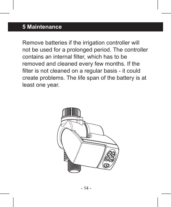 - 14 - Remove batteries if the irrigation controller willnot be used for a prolonged period. The controllercontains an internal lter, which has to be removed and cleaned every few months. If the lter is not cleaned on a regular basis - it could create problems. The life span of the battery is at least one year.5 Maintenance