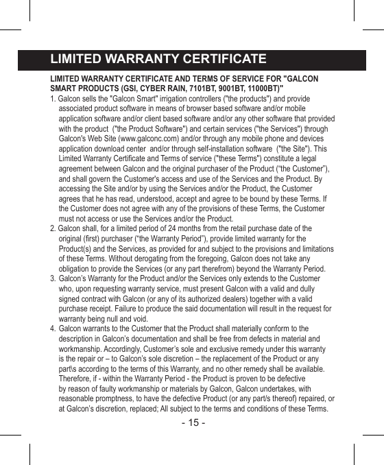 - 15 - LIMITED WARRANTY CERTIFICATELIMITED WARRANTY CERTIFICATE AND TERMS OF SERVICE FOR &quot;GALCON SMART PRODUCTS (GSI, CYBER RAIN, 7101BT, 9001BT, 11000BT)&quot;1. Galcon sells the &quot;Galcon Smart&quot; irrigation controllers (&quot;the products&quot;) and provide associated product software in means of browser based software and/or mobile application software and/or client based software and/or any other software that provided with the product  (&quot;the Product Software&quot;) and certain services (&quot;the Services&quot;) through Galcon&apos;s Web Site (www.galconc.com) and/or through any mobile phone and devices application download center  and/or through self-installation software  (&quot;the Site&quot;). This Limited Warranty Certicate and Terms of service (&quot;these Terms&quot;) constitute a legal agreement between Galcon and the original purchaser of the Product (“the Customer”), and shall govern the Customer&apos;s access and use of the Services and the Product. By accessing the Site and/or by using the Services and/or the Product, the Customer agrees that he has read, understood, accept and agree to be bound by these Terms. If the Customer does not agree with any of the provisions of these Terms, the Customer must not access or use the Services and/or the Product.2. Galcon shall, for a limited period of 24 months from the retail purchase date of the original (rst) purchaser (“the Warranty Period”), provide limited warranty for the Product(s) and the Services, as provided for and subject to the provisions and limitations of these Terms. Without derogating from the foregoing, Galcon does not take any obligation to provide the Services (or any part therefrom) beyond the Warranty Period.3. Galcon’s Warranty for the Product and/or the Services only extends to the Customer who, upon requesting warranty service, must present Galcon with a valid and dully signed contract with Galcon (or any of its authorized dealers) together with a valid purchase receipt. Failure to produce the said documentation will result in the request for warranty being null and void.4. Galcon warrants to the Customer that the Product shall materially conform to the description in Galcon’s documentation and shall be free from defects in material and workmanship. Accordingly, Customer’s sole and exclusive remedy under this warranty is the repair or – to Galcon’s sole discretion – the replacement of the Product or any part\s according to the terms of this Warranty, and no other remedy shall be available. Therefore, if - within the Warranty Period - the Product is proven to be defective by reason of faulty workmanship or materials by Galcon, Galcon undertakes, with reasonable promptness, to have the defective Product (or any part/s thereof) repaired, or at Galcon’s discretion, replaced; All subject to the terms and conditions of these Terms.