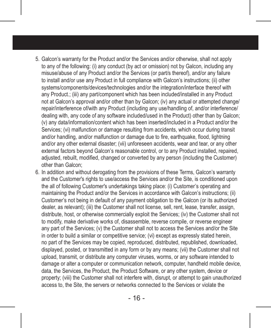 - 16 - 5. Galcon’s warranty for the Product and/or the Services and/or otherwise, shall not apply to any of the following: (i) any conduct (by act or omission) not by Galcon, including any misuse/abuse of any Product and/or the Services (or part/s thereof), and/or any failure to install and/or use any Product in full compliance with Galcon’s instructions; (ii) other systems/components/devices/technologies and/or the integration/interface thereof with any Product.; (iii) any part/component which has been included/installed in any Product not at Galcon’s approval and/or other than by Galcon; (iv) any actual or attempted change/repair/interference of/with any Product (including any use/handling of, and/or interference/dealing with, any code of any software included/used in the Product) other than by Galcon; (v) any data/information/content which has been inserted/included in a Product and/or the Services; (vi) malfunction or damage resulting from accidents, which occur during transit and/or handling, and/or malfunction or damage due to re, earthquake, ood, lightning and/or any other external disaster; (vii) unforeseen accidents, wear and tear, or any other external factors beyond Galcon’s reasonable control, or to any Product installed, repaired, adjusted, rebuilt, modied, changed or converted by any person (including the Customer) other than Galcon;6. In addition and without derogating from the provisions of these Terms, Galcon’s warranty and the Customer&apos;s rights to use/access the Services and/or the Site, is conditioned upon the all of following Customer&apos;s undertakings taking place: (i) Customer’s operating and maintaining the Product and/or the Services in accordance with Galcon’s instructions; (ii) Customer’s not being in default of any payment obligation to the Galcon (or its authorized dealer, as relevant); (iii) the Customer shall not license, sell, rent, lease, transfer, assign, distribute, host, or otherwise commercially exploit the Services; (iv) the Customer shall not to modify, make derivative works of, disassemble, reverse compile, or reverse engineer any part of the Services; (v) the Customer shall not to access the Services and/or the Site in order to build a similar or competitive service; (vi) except as expressly stated herein, no part of the Services may be copied, reproduced, distributed, republished, downloaded, displayed, posted, or transmitted in any form or by any means; (vii) the Customer shall not upload, transmit, or distribute any computer viruses, worms, or any software intended to damage or alter a computer or communication network, computer, handheld mobile device, data, the Services, the Product, the Product Software, or any other system, device or property; (viii) the Customer shall not interfere with, disrupt, or attempt to gain unauthorized access to, the Site, the servers or networks connected to the Services or violate the
