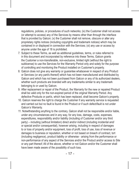 - 17 -   regulations, policies, or procedures of such networks; (ix) the Customer shall not access (or attempt to access) any of the Services by means other than through the interface that is provided by Galcon; (x) the Customer shall not remove, obscure or alter any proprietary rights notices (including copyrights and trademark notices) which may be contained in or displayed in connection with the Services; (xi) any use or access by anyone under the age of 18 is prohibited.7. Subject to these Terms, as well as additional guidelines, terms, or rules referred to in this document and incorporated by reference into these Terms, Galcon grants the Customer a non-transferable, non-exclusive, limited right (without the right to sublicense) to use the Services for the Warranty Period only and solely for the purpose of controlling and monitoring the Product installed on Customer&apos;s property.8. Galcon does not give any warranty or guarantee whatsoever in respect of any Product or Services (or any part/s thereof) which has not been manufactured and distributed by Galcon and which has not been purchased from Galcon or any of its authorized dealers, whether such products are branded with any trademarks similar to any trademark belonging to or used by Galcon.9. After replacement or repair of the Product, the Warranty for the new or repaired Product shall be valid only for the non-expired period of the original Warranty Period. Any defective Products or part/s, which has been replaced, shall become Galcon’s property.10. Galcon reserves the right to charge the Customer if any warranty service is requested and carried out but no fault is found in the Product or if such defect/fault is not under Galcon’s Warranty.11. Notwithstanding anything to the contrary, Galcon shall not be responsible and/or liable, under any circumstances and in any way, for any loss, damage, costs, expenses, expenditures, responsibility and/or liability (including of Customer and/or any third party) – including (without limitation) direct and/or indirect (including incidental and/or special and/or consequential), however arising, including in respect of damages to or loss of property and/or equipment, loss of prot, loss of use, loss of revenue or damages to business or reputation, whether or not based on breach of contract, tort (including negligence), product liability or otherwise - arising from the performance or non-performance of any aspect of the Services and/or the Product and/or access to Site or any part thereof; All of the above, whether or not Galcon and/or the Customer shall have been made aware of the possibility of such loss.