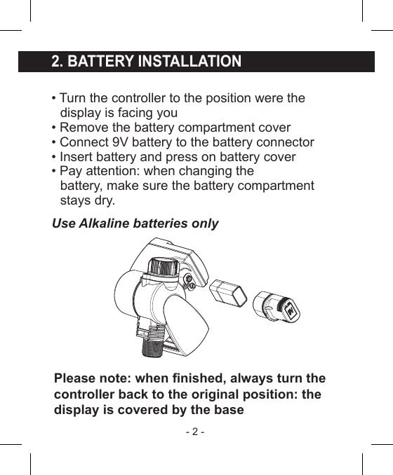 - 2 - 2. BATTERY INSTALLATION• Turn the controller to the position were the  display is facing you• Remove the battery compartment cover• Connect 9V battery to the battery connector• Insert battery and press on battery cover• Pay attention: when changing the  battery, make sure the battery compartment  stays dry.Use Alkaline batteries onlyPlease note: when nished, always turn thecontroller back to the original position: thedisplay is covered by the base
