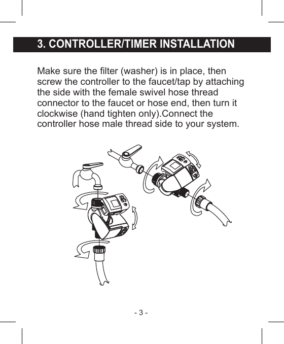 - 3 - 3. CONTROLLER/TIMER INSTALLATIONMake sure the lter (washer) is in place, thenscrew the controller to the faucet/tap by attachingthe side with the female swivel hose threadconnector to the faucet or hose end, then turn itclockwise (hand tighten only).Connect thecontroller hose male thread side to your system.