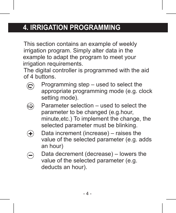 - 4 - 4. IRRIGATION PROGRAMMINGThis section contains an example of weeklyirrigation program. Simply alter data in the example to adapt the program to meet your irrigation requirements.The digital controller is programmed with the aidof 4 buttons.Programming step – used to select theappropriate programming mode (e.g. clocksetting mode).Parameter selection – used to select theparameter to be changed (e.g.hour, minute,etc.) To implement the change, the selected parameter must be blinking.Data increment (increase) – raises the value of the selected parameter (e.g. adds an hour)Data decrement (decrease) – lowers thevalue of the selected parameter (e.g. deducts an hour).