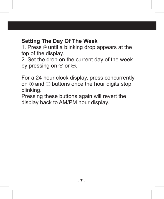 - 7 - Setting The Day Of The Week1. Press   until a blinking drop appears at thetop of the display.2. Set the drop on the current day of the weekby pressing on   or  .For a 24 hour clock display, press concurrentlyon   and   buttons once the hour digits stopblinking.Pressing these buttons again will revert thedisplay back to AM/PM hour display.