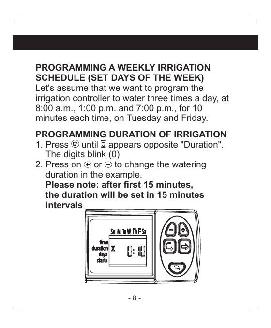 - 8 - PROGRAMMING A WEEKLY IRRIGATIONSCHEDULE (SET DAYS OF THE WEEK)Let&apos;s assume that we want to program theirrigation controller to water three times a day, at8:00 a.m., 1:00 p.m. and 7:00 p.m., for 10 minutes each time, on Tuesday and Friday.PROGRAMMING DURATION OF IRRIGATION1. Press   until   appears opposite &quot;Duration&quot;.The digits blink (0)2. Press on   or   to change the watering duration in the example.  Please note: after rst 15 minutes,     the duration will be set in 15 minutes intervals