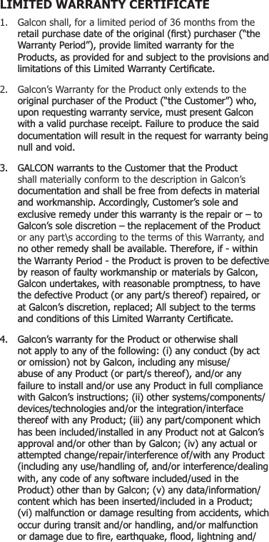 1.  Galcon shall, for a limited period of 36 months from the UHWDLOSXUFKDVHGDWHRIWKHRULJLQDO¿UVWSXUFKDVHU³WKH :DUUDQW\3HULRG´SURYLGHOLPLWHGZDUUDQW\IRUWKH 3URGXFWVDVSURYLGHGIRUDQGVXEMHFWWRWKHSURYLVLRQVDQG OLPLWDWLRQVRIWKLV/LPLWHG:DUUDQW\&amp;HUWL¿FDWH2.  Galcon’s Warranty for the Product only extends to the RULJLQDOSXUFKDVHURIWKH3URGXFW³WKH&amp;XVWRPHU´ZKR XSRQUHTXHVWLQJZDUUDQW\VHUYLFHPXVWSUHVHQW*DOFRQ ZLWKDYDOLGSXUFKDVHUHFHLSW)DLOXUHWRSURGXFHWKHVDLG GRFXPHQWDWLRQZLOOUHVXOWLQWKHUHTXHVWIRUZDUUDQW\EHLQJ QXOODQGYRLG *$/&amp;21ZDUUDQWVWRWKH&amp;XVWRPHUWKDWWKH3URGXFW  shall materially conform to the description in Galcon’s  GRFXPHQWDWLRQDQGVKDOOEHIUHHIURPGHIHFWVLQPDWHULDO DQGZRUNPDQVKLS$FFRUGLQJO\&amp;XVWRPHU¶VVROHDQG H[FOXVLYHUHPHG\XQGHUWKLVZDUUDQW\LVWKHUHSDLURU±WR *DOFRQ¶VVROHGLVFUHWLRQ±WKHUHSODFHPHQWRIWKH3URGXFW  or any part\s according to the terms of this Warranty, and QRRWKHUUHPHG\VKDOOEHDYDLODEOH7KHUHIRUHLIZLWKLQ WKH:DUUDQW\3HULRGWKH3URGXFWLVSURYHQWREHGHIHFWLYH E\UHDVRQRIIDXOW\ZRUNPDQVKLSRUPDWHULDOVE\*DOFRQ *DOFRQXQGHUWDNHVZLWKUHDVRQDEOHSURPSWQHVVWRKDYH WKHGHIHFWLYH3URGXFWRUDQ\SDUWVWKHUHRIUHSDLUHGRU DW*DOFRQ¶VGLVFUHWLRQUHSODFHG$OOVXEMHFWWRWKHWHUPV DQGFRQGLWLRQVRIWKLV/LPLWHG:DUUDQW\&amp;HUWL¿FDWH *DOFRQ¶VZDUUDQW\IRUWKH3URGXFWRURWKHUZLVHVKDOO QRWDSSO\WRDQ\RIWKHIROORZLQJLDQ\FRQGXFWE\DFW RURPLVVLRQQRWE\*DOFRQLQFOXGLQJDQ\PLVXVH DEXVHRIDQ\3URGXFWRUSDUWVWKHUHRIDQGRUDQ\ IDLOXUHWRLQVWDOODQGRUXVHDQ\3URGXFWLQIXOOFRPSOLDQFH ZLWK*DOFRQ¶VLQVWUXFWLRQVLLRWKHUV\VWHPVFRPSRQHQWV GHYLFHVWHFKQRORJLHVDQGRUWKHLQWHJUDWLRQLQWHUIDFH WKHUHRIZLWKDQ\3URGXFWLLLDQ\SDUWFRPSRQHQWZKLFK KDVEHHQLQFOXGHGLQVWDOOHGLQDQ\3URGXFWQRWDW*DOFRQ¶V DSSURYDODQGRURWKHUWKDQE\*DOFRQLYDQ\DFWXDORU DWWHPSWHGFKDQJHUHSDLULQWHUIHUHQFHRIZLWKDQ\3URGXFW LQFOXGLQJDQ\XVHKDQGOLQJRIDQGRULQWHUIHUHQFHGHDOLQJ ZLWKDQ\FRGHRIDQ\VRIWZDUHLQFOXGHGXVHGLQWKH 3URGXFWRWKHUWKDQE\*DOFRQYDQ\GDWDLQIRUPDWLRQ FRQWHQWZKLFKKDVEHHQLQVHUWHGLQFOXGHGLQD3URGXFW YLPDOIXQFWLRQRUGDPDJHUHVXOWLQJIURPDFFLGHQWVZKLFK RFFXUGXULQJWUDQVLWDQGRUKDQGOLQJDQGRUPDOIXQFWLRQ RUGDPDJHGXHWR¿UHHDUWKTXDNHÀRRGOLJKWQLQJDQGLIMITED WARRANTY CERTIFICATE 