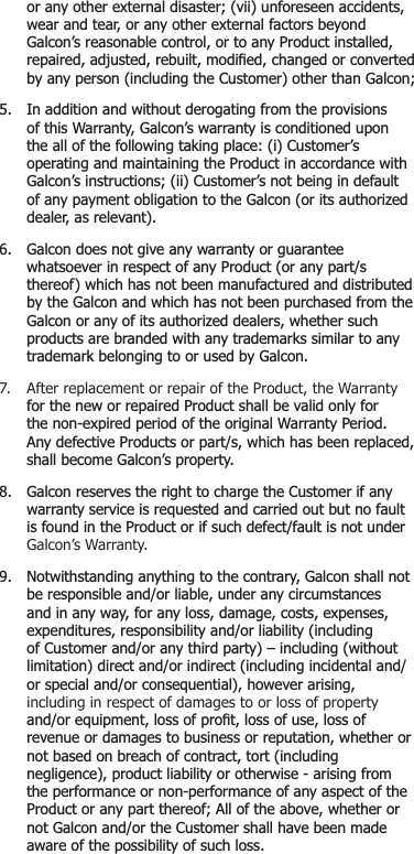  RUDQ\RWKHUH[WHUQDOGLVDVWHUYLLXQIRUHVHHQDFFLGHQWV ZHDUDQGWHDURUDQ\RWKHUH[WHUQDOIDFWRUVEH\RQG *DOFRQ¶VUHDVRQDEOHFRQWURORUWRDQ\3URGXFWLQVWDOOHG UHSDLUHGDGMXVWHGUHEXLOWPRGL¿HGFKDQJHGRUFRQYHUWHG E\DQ\SHUVRQLQFOXGLQJWKH&amp;XVWRPHURWKHUWKDQ*DOFRQ ,QDGGLWLRQDQGZLWKRXWGHURJDWLQJIURPWKHSURYLVLRQV RIWKLV:DUUDQW\*DOFRQ¶VZDUUDQW\LVFRQGLWLRQHGXSRQ WKHDOORIWKHIROORZLQJWDNLQJSODFHL&amp;XVWRPHU¶V RSHUDWLQJDQGPDLQWDLQLQJWKH3URGXFWLQDFFRUGDQFHZLWK *DOFRQ¶VLQVWUXFWLRQVLL&amp;XVWRPHU¶VQRWEHLQJLQGHIDXOW RIDQ\SD\PHQWREOLJDWLRQWRWKH*DOFRQRULWVDXWKRUL]HG GHDOHUDVUHOHYDQW *DOFRQGRHVQRWJLYHDQ\ZDUUDQW\RUJXDUDQWHH ZKDWVRHYHULQUHVSHFWRIDQ\3URGXFWRUDQ\SDUWV WKHUHRIZKLFKKDVQRWEHHQPDQXIDFWXUHGDQGGLVWULEXWHG E\WKH*DOFRQDQGZKLFKKDVQRWEHHQSXUFKDVHGIURPWKH *DOFRQRUDQ\RILWVDXWKRUL]HGGHDOHUVZKHWKHUVXFK SURGXFWVDUHEUDQGHGZLWKDQ\WUDGHPDUNVVLPLODUWRDQ\ WUDGHPDUNEHORQJLQJWRRUXVHGE\*DOFRQ7.  After replacement or repair of the Product, the Warranty IRUWKHQHZRUUHSDLUHG3URGXFWVKDOOEHYDOLGRQO\IRU WKHQRQH[SLUHGSHULRGRIWKHRULJLQDO:DUUDQW\3HULRG $Q\GHIHFWLYH3URGXFWVRUSDUWVZKLFKKDVEHHQUHSODFHG VKDOOEHFRPH*DOFRQ¶VSURSHUW\ *DOFRQUHVHUYHVWKHULJKWWRFKDUJHWKH&amp;XVWRPHULIDQ\ ZDUUDQW\VHUYLFHLVUHTXHVWHGDQGFDUULHGRXWEXWQRIDXOW LVIRXQGLQWKH3URGXFWRULIVXFKGHIHFWIDXOWLVQRWXQGHU Galcon’s Warranty. 1RWZLWKVWDQGLQJDQ\WKLQJWRWKHFRQWUDU\*DOFRQVKDOOQRW EHUHVSRQVLEOHDQGRUOLDEOHXQGHUDQ\FLUFXPVWDQFHV DQGLQDQ\ZD\IRUDQ\ORVVGDPDJHFRVWVH[SHQVHV H[SHQGLWXUHVUHVSRQVLELOLW\DQGRUOLDELOLW\LQFOXGLQJ RI&amp;XVWRPHUDQGRUDQ\WKLUGSDUW\±LQFOXGLQJZLWKRXW OLPLWDWLRQGLUHFWDQGRULQGLUHFWLQFOXGLQJLQFLGHQWDODQG RUVSHFLDODQGRUFRQVHTXHQWLDOKRZHYHUDULVLQJ  including in respect of damages to or loss of property DQGRUHTXLSPHQWORVVRISUR¿WORVVRIXVHORVVRI UHYHQXHRUGDPDJHVWREXVLQHVVRUUHSXWDWLRQZKHWKHURU QRWEDVHGRQEUHDFKRIFRQWUDFWWRUWLQFOXGLQJ QHJOLJHQFHSURGXFWOLDELOLW\RURWKHUZLVHDULVLQJIURP WKHSHUIRUPDQFHRUQRQSHUIRUPDQFHRIDQ\DVSHFWRIWKH 3URGXFWRUDQ\SDUWWKHUHRI$OORIWKHDERYHZKHWKHURU QRW*DOFRQDQGRUWKH&amp;XVWRPHUVKDOOKDYHEHHQPDGH DZDUHRIWKHSRVVLELOLW\RIVXFKORVV
