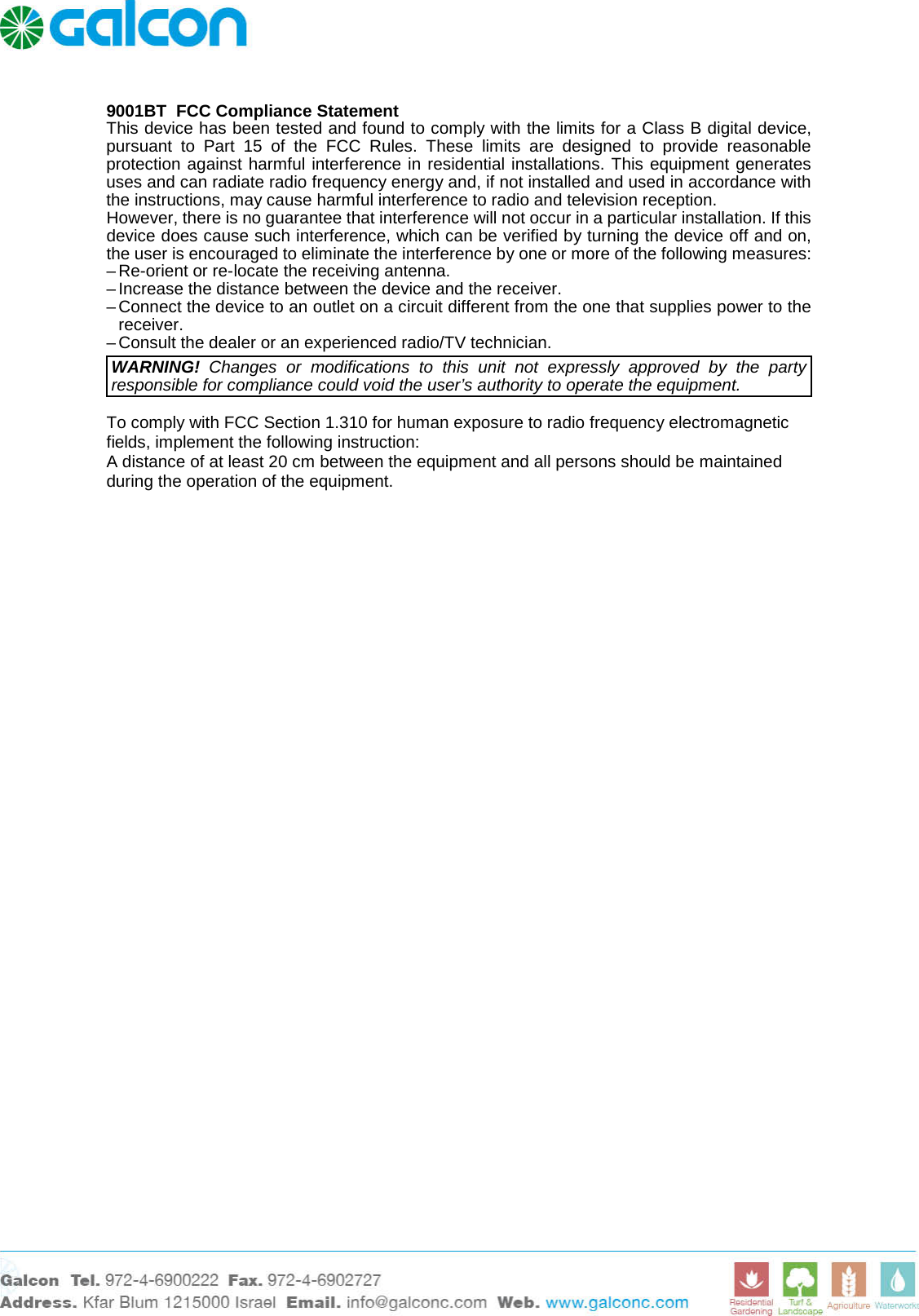     9001BT  FCC Compliance Statement This device has been tested and found to comply with the limits for a Class B digital device, pursuant to Part 15 of the FCC Rules. These limits are designed to provide reasonable protection against harmful interference in residential installations. This equipment generates uses and can radiate radio frequency energy and, if not installed and used in accordance with the instructions, may cause harmful interference to radio and television reception. However, there is no guarantee that interference will not occur in a particular installation. If this device does cause such interference, which can be verified by turning the device off and on, the user is encouraged to eliminate the interference by one or more of the following measures: &ndash; Re-orient or re-locate the receiving antenna. &ndash; Increase the distance between the device and the receiver. &ndash; Connect the device to an outlet on a circuit different from the one that supplies power to the receiver. &ndash; Consult the dealer or an experienced radio/TV technician. WARNING! Changes or modifications to this unit not expressly approved by the party responsible for compliance could void the user&rsquo;s authority to operate the equipment.  To comply with FCC Section 1.310 for human exposure to radio frequency electromagnetic fields, implement the following instruction: A distance of at least 20 cm between the equipment and all persons should be maintained during the operation of the equipment.  