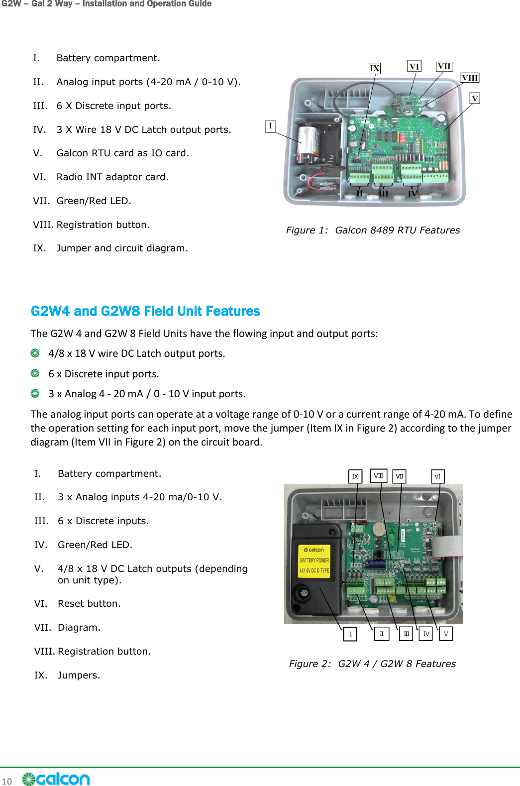 G2W – Gal 2 Way – Installation and Operation Guide 10     I. Battery compartment. II. Analog input ports (4-20 mA / 0-10 V). III. 6 X Discrete input ports. IV. 3 X Wire 18 V DC Latch output ports. V. Galcon RTU card as IO card. VI. Radio INT adaptor card. VII. Green/Red LED. VIII. Registration button. IX. Jumper and circuit diagram.   Figure 1:  Galcon 8489 RTU Features G2W4 and G2W8 Field Unit Features The G2W 4 and G2W 8 Field Units have the flowing input and output ports:  4/8 x 18 V wire DC Latch output ports.   6 x Discrete input ports.   3 x Analog 4 - 20 mA / 0 - 10 V input ports. The analog input ports can operate at a voltage range of 0-10 V or a current range of 4-20 mA. To define the operation setting for each input port, move the jumper (Item IX in Figure 2) according to the jumper diagram (Item VII in Figure 2) on the circuit board. I. Battery compartment. II. 3 x Analog inputs 4-20 ma/0-10 V. III. 6 x Discrete inputs. IV. Green/Red LED. V. 4/8 x 18 V DC Latch outputs (depending on unit type). VI. Reset button. VII. Diagram. VIII. Registration button. IX. Jumpers.   Figure 2:  G2W 4 / G2W 8 Features 