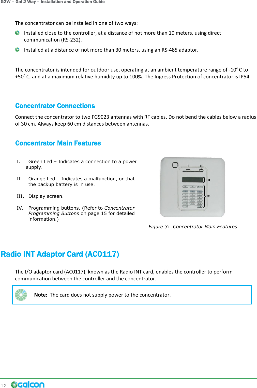 G2W – Gal 2 Way – Installation and Operation Guide 12     The concentrator can be installed in one of two ways:  Installed close to the controller, at a distance of not more than 10 meters, using direct communication (RS-232).  Installed at a distance of not more than 30 meters, using an RS-485 adaptor.  The concentrator is intended for outdoor use, operating at an ambient temperature range of -10o C to +50o C, and at a maximum relative humidity up to 100%. The Ingress Protection of concentrator is IP54.  Concentrator Connections Connect the concentrator to two FG9023 antennas with RF cables. Do not bend the cables below a radius of 30 cm. Always keep 60 cm distances between antennas. Concentrator Main Features  Figure 3:  Concentrator Main Features I. Green Led – Indicates a connection to a power supply. II. Orange Led – Indicates a malfunction, or that the backup battery is in use. III. Display screen. IV. Programming buttons. (Refer to Concentrator Programming Buttons on page 15 for detailed information.)  Radio INT Adaptor Card (AC0117) The I/O adaptor card (AC0117), known as the Radio INT card, enables the controller to perform communication between the controller and the concentrator.  Note:  The card does not supply power to the concentrator. 