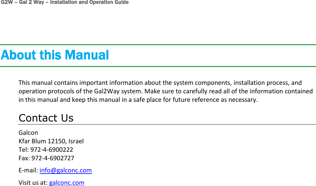G2W – Gal 2 Way – Installation and Operation Guide About this Manual This manual contains important information about the system components, installation process, and operation protocols of the Gal2Way system. Make sure to carefully read all of the information contained in this manual and keep this manual in a safe place for future reference as necessary. Contact Us Galcon Kfar Blum 12150, Israel Tel: 972-4-6900222 Fax: 972-4-6902727 E-mail: info@galconc.com Visit us at: galconc.com 