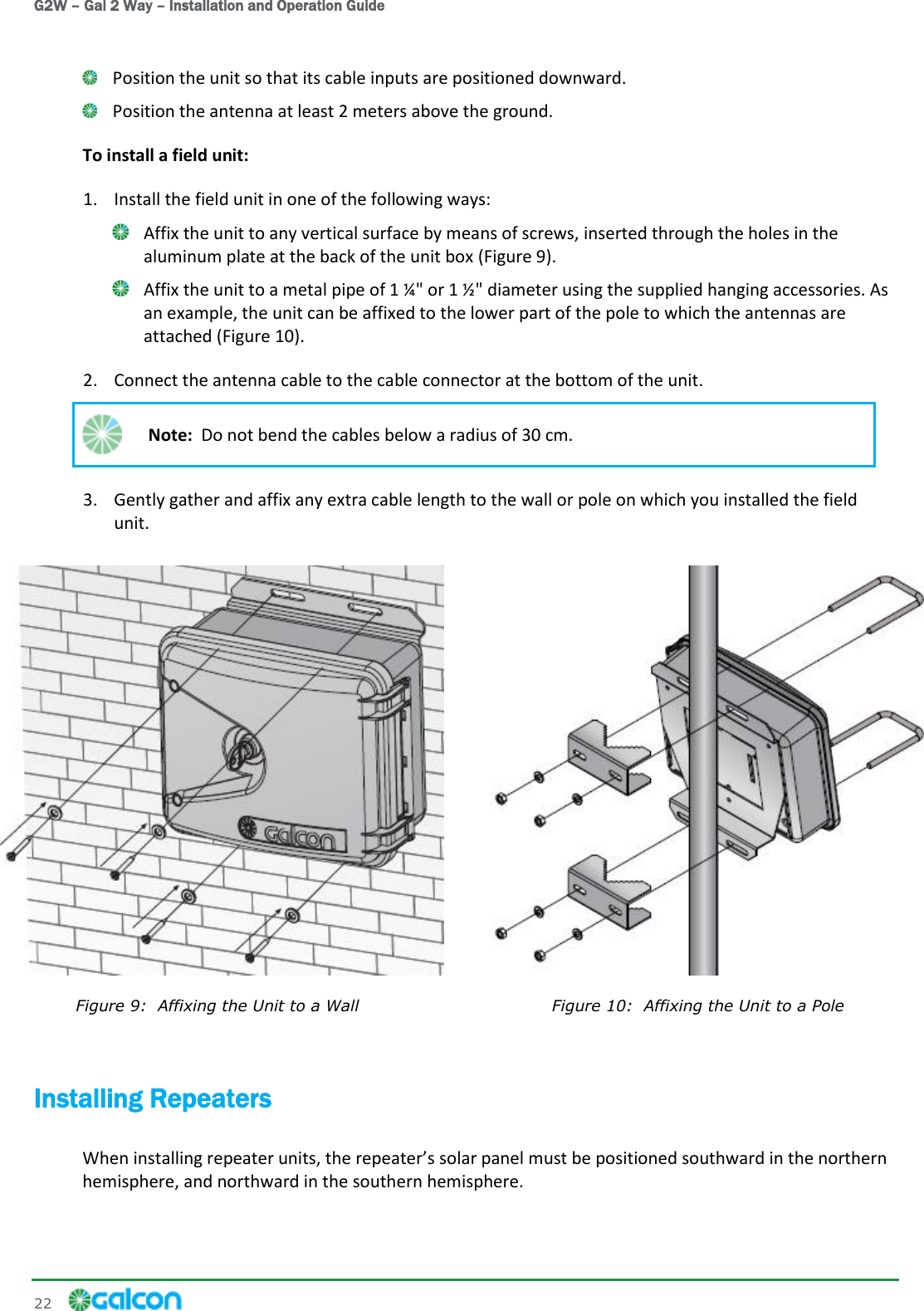 G2W – Gal 2 Way – Installation and Operation Guide 22      Position the unit so that its cable inputs are positioned downward.  Position the antenna at least 2 meters above the ground. To install a field unit: 1. Install the field unit in one of the following ways:  Affix the unit to any vertical surface by means of screws, inserted through the holes in the aluminum plate at the back of the unit box (Figure 9).  Affix the unit to a metal pipe of 1 ¼&quot; or 1 ½&quot; diameter using the supplied hanging accessories. As an example, the unit can be affixed to the lower part of the pole to which the antennas are attached (Figure 10). 2. Connect the antenna cable to the cable connector at the bottom of the unit.  Note:  Do not bend the cables below a radius of 30 cm. 3. Gently gather and affix any extra cable length to the wall or pole on which you installed the field unit.  Figure 9:  Affixing the Unit to a Wall  Figure 10:  Affixing the Unit to a Pole Installing Repeaters solar panel must be positioned southward in the northern hemisphere, and northward in the southern hemisphere. 