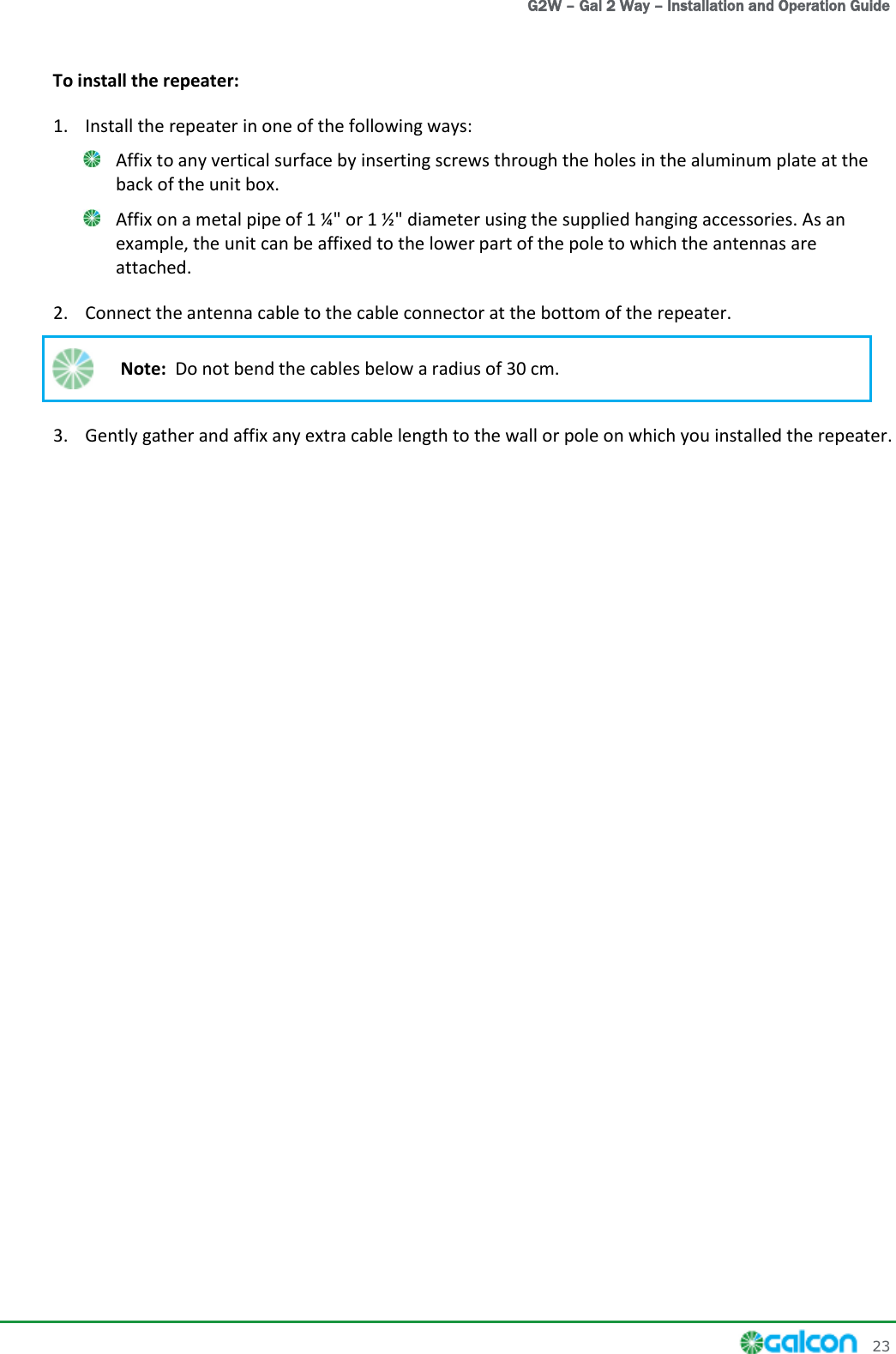   G2W – Gal 2 Way – Installation and Operation Guide     23 To install the repeater: 1. Install the repeater in one of the following ways:  Affix to any vertical surface by inserting screws through the holes in the aluminum plate at the back of the unit box.  Affix on a metal pipe of 1 ¼&quot; or 1 ½&quot; diameter using the supplied hanging accessories. As an example, the unit can be affixed to the lower part of the pole to which the antennas are attached. 2. Connect the antenna cable to the cable connector at the bottom of the repeater.  Note:  Do not bend the cables below a radius of 30 cm. 3. Gently gather and affix any extra cable length to the wall or pole on which you installed the repeater.  