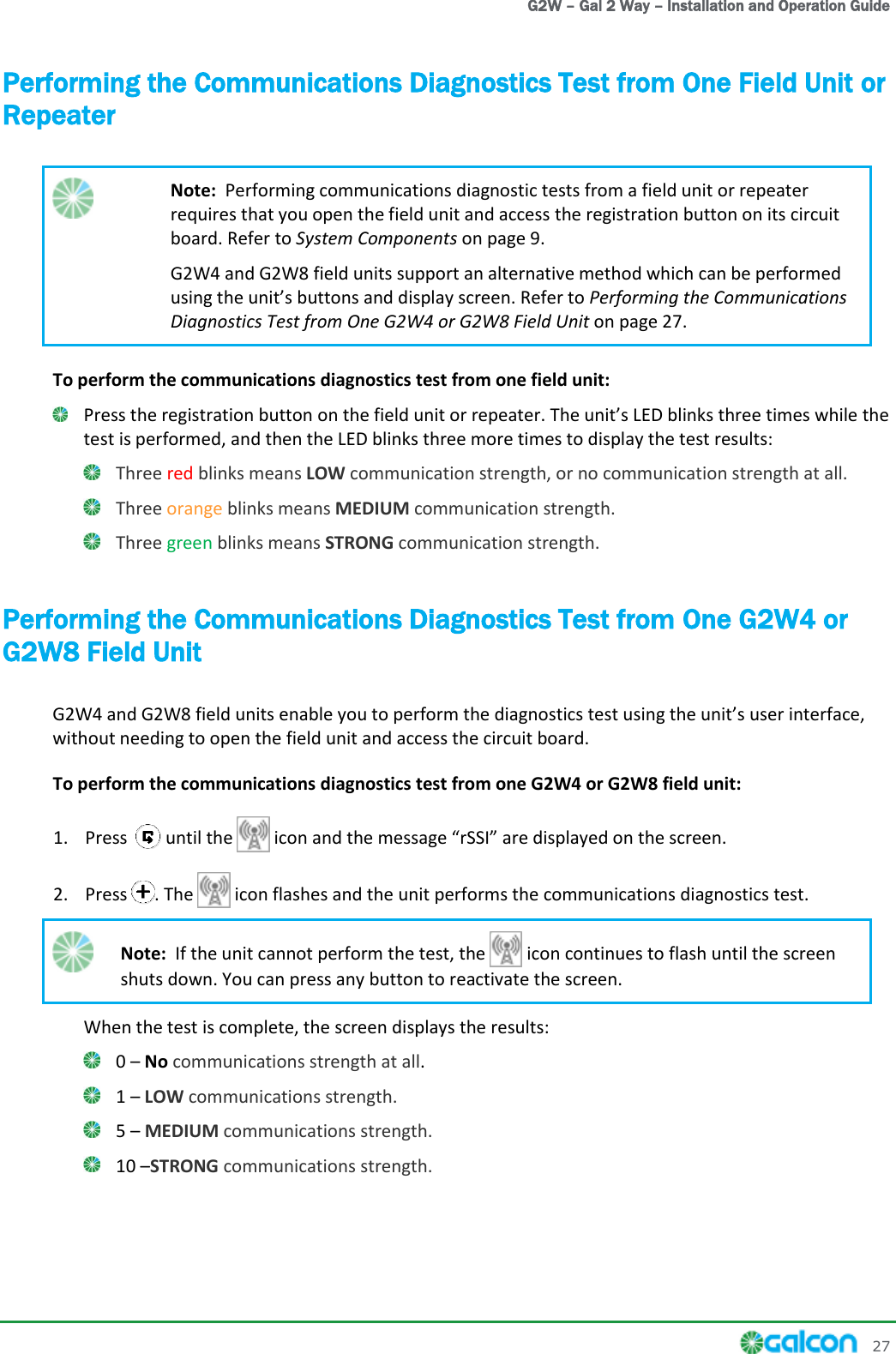  G2W – Gal 2 Way – Installation and Operation Guide     27 Performing the Communications Diagnostics Test from One Field Unit or Repeater  Note:  Performing communications diagnostic tests from a field unit or repeater requires that you open the field unit and access the registration button on its circuit board. Refer to System Components on page 9. G2W4 and G2W8 field units support an alternative method which can be performed Performing the Communications Diagnostics Test from One G2W4 or G2W8 Field Unit on page 27. To perform the communications diagnostics test from one field unit:  Press the registration button on the field unit or repeater. The LED blinks three times while the test is performed, and then the LED blinks three more times to display the test results:  Three red blinks means LOW communication strength, or no communication strength at all.  Three orange blinks means MEDIUM communication strength.  Three green blinks means STRONG communication strength. Performing the Communications Diagnostics Test from One G2W4 or G2W8 Field Unit G2W4 and G2W8 field units enable you to perform the diagnostics test usinwithout needing to open the field unit and access the circuit board. To perform the communications diagnostics test from one G2W4 or G2W8 field unit: 1. Press   until the   icon and the message rSSI are displayed on the screen. 2. Press . The   icon flashes and the unit performs the communications diagnostics test.  Note:  If the unit cannot perform the test, the   icon continues to flash until the screen shuts down. You can press any button to reactivate the screen. When the test is complete, the screen displays the results:  0  No communications strength at all.  1  LOW communications strength.  5  MEDIUM communications strength.  10 STRONG communications strength. 