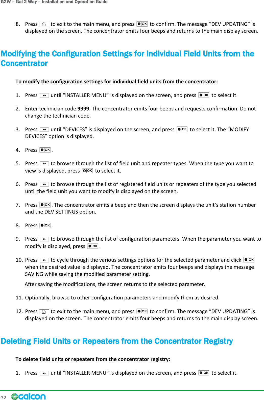 G2W – Gal 2 Way – Installation and Operation Guide 32     8. Press   to exit to the main menu, and press   to confirm. The message  is displayed on the screen. The concentrator emits four beeps and returns to the main display screen. Modifying the Configuration Settings for Individual Field Units from the Concentrator To modify the configuration settings for individual field units from the concentrator: 1. Press   until  is displayed on the screen, and press   to select it. 2. Enter technician code 9999. The concentrator emits four beeps and requests confirmation. Do not change the technician code. 3. Press   until DEVICES is displayed on the screen, and press   to select it. The MODIFY DEVICES option is displayed. 4. Press  .  5. Press   to browse through the list of field unit and repeater types. When the type you want to view is displayed, press   to select it. 6. Press   to browse through the list of registered field units or repeaters of the type you selected until the field unit you want to modify is displayed on the screen. 7. Press  . and the DEV SETTINGS option. 8. Press  . 9. Press   to browse through the list of configuration parameters. When the parameter you want to modify is displayed, press  . 10. Press   to cycle through the various settings options for the selected parameter and click   when the desired value is displayed. The concentrator emits four beeps and displays the message SAVING while saving the modified parameter setting. After saving the modifications, the screen returns to the selected parameter. 11. Optionally, browse to other configuration parameters and modify them as desired. 12. Press   to exit to the main menu, and press   to confirm. The message  is displayed on the screen. The concentrator emits four beeps and returns to the main display screen. Deleting Field Units or Repeaters from the Concentrator Registry To delete field units or repeaters from the concentrator registry: 1. Press   until  is displayed on the screen, and press   to select it. 
